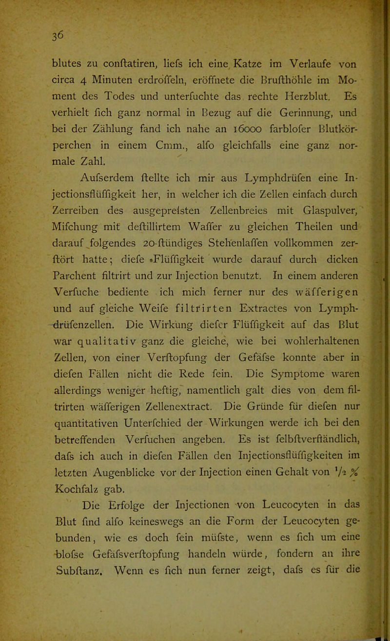 blutes zu conftatiren, liefs ich eine Katze im Verlaufe von circa 4 Minuten erdrdffeln, eröffnete die Brufthöhle im Mo- ment des Todes und unterfuchte das rechte Herzblut. Es verhielt fich ganz normal in Bezug auf die Gerinnung, und bei der Zählung fand ich nahe an löooo farblofer Blutkör- perchen in einem Cmm., alfo gleichfalls eine ganz nor- male Zahl. Aufserdem ftellte ich mir aus Lymphdrüfen eine In- jectionsflüffigkeit her, in welcher ich die Zellen einfach durch Zerreiben des ausgeprelsten Zellenbreies mit Glaspulver, Mifchung mit deftillirtem Waffer zu gleichen Theilen und darauf ^folgendes 20-ftündiges Steh'enlaffen vollkommen zer- ftört hatte; diefe »Flüffigkeit wurde darauf durch dicken Barchent filtrirt und zur Injection benutzt. In einem anderen Verfuche bediente ich mich ferner nur des wäfferigen und auf gleiche Weife filtrirten Extractes von Lymph- drüfenzellen. Die Wirkung diefcr Flüffigkeit auf das Blut war qualitativ ganz die gleiche, wie bei wohlerhaltenen Zellen, von einer Verftopfung der Gefäfse konnte aber in diefen Fällen nicht die Rede fein. Die Symptome waren allerdings weniger heftig, namentlich galt dies von dem fil- trirten wäfferigen Zellenextract. Die Gründe für diefen nur quantitativen Unterfchied der Wirkungen werde ich bei den betreffenden Verfuchen angeben. Es ist felbftverftändlich, dafs ich auch in diefen Fällen den Injectionsflüffigkeiten im letzten Augenblicke vor der Injection einen Gehalt von '/i % Kochfalz gab. Die Erfolge der Injectionen won Leucocyten in das Blut find alfo keineswegs an die Form der Leucocyten ge- bunden, wie es doch fein müfste, wenn es fich um eine •blofse Gefäfsverftopfung handeln würde, fondern an ihre Subflanz. Wenn es fich nun ferner zeigt, dafs es für die