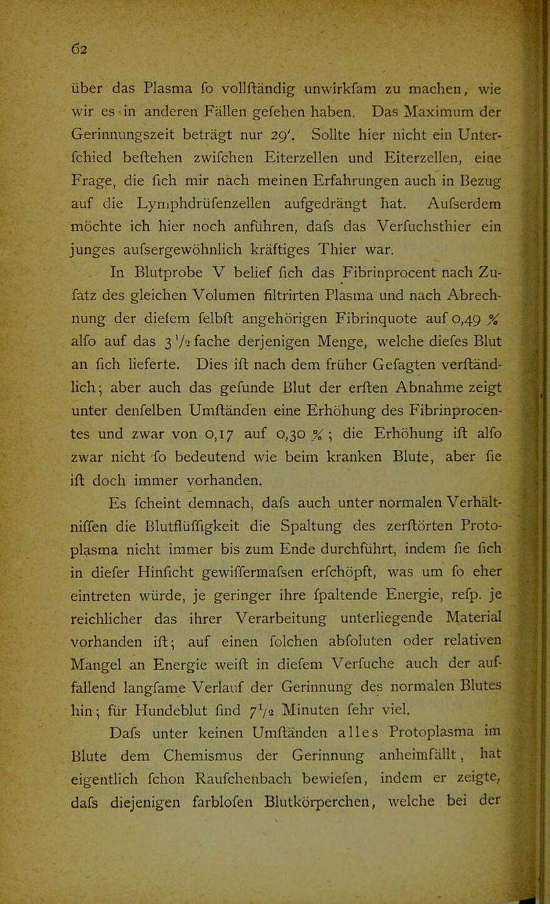 Ö2 über das Plasma fo vollftändig unwirkfam zu machen, wie wir es-in anderen Fällen gefehen haben. Das Maximum der Gerinnungszeit beträgt nur 29'. Sollte hier nicht ein Unter- fchied beftehen zwifchen Eiterzellen und Eiterzellen, eine Frage, die fich mir nach meinen Erfahrungen auch in Bezug auf die Lymphdrüfenzellen aufgedrängt hat. Aufserdem möchte ich hier noch anführen, dafs das Verfuchsthier ein junges aufsergewöhnlich kräftiges Thier war. In Blutprobe V belief fich das Fibrinprocent nach Zu- fatz des gleichen Volumen filtrirten Plasma und nach Abrech- nung der dielem felbft angehörigen Fibrinquote auf 0,49 % alfo auf das 3 '/^ fache derjenigen Menge, welche diefes Blut an fich lieferte. Dies ift nach dem früher Gefagten verfländ- lich; aber auch das gefunde Blut der erften Abnahme zeigt unter denfelben Umftänden eine Erhöhung des Fibrinprocen- tes und zwar von 0,17 auf 0,30 % ; die Erhöhung ift alfo zwar nicht fo bedeutend wie beim kranken Blute, aber fie ift doch immer vorhanden. Es fcheint demnach, dafs auch unter normalen Verhält- niffen die Blutflüffigkeit die Spaltung des zerftörten Proto- plasma nicht immer bis zum Ende durchführt, indem fie fich in diefer Hinficht gewiffermafsen erfchöpft, was um fo eher eintreten würde, je geringer ihre fpaltende Energie, refp. je reichlicher das ihrer Verarbeitung unterliegende Material vorhanden ift; auf einen folchen abfoluten oder relativen Mangel an Energie weift in diefem Verfuche auch der auf- fallend langfame Verlauf der Gerinnung des normalen Blutes hin; für Plundeblut find 7V2 Minuten fehr viel. Dafs unter keinen Umftänden alles Protoplasma im Blute dem Chemismus der Gerinnung anheimfällt, hat eigentlich fchon Raufchenbach bewiefen, indem er zeigte, dafs diejenigen farblofen Blutkörperchen, welche bei der