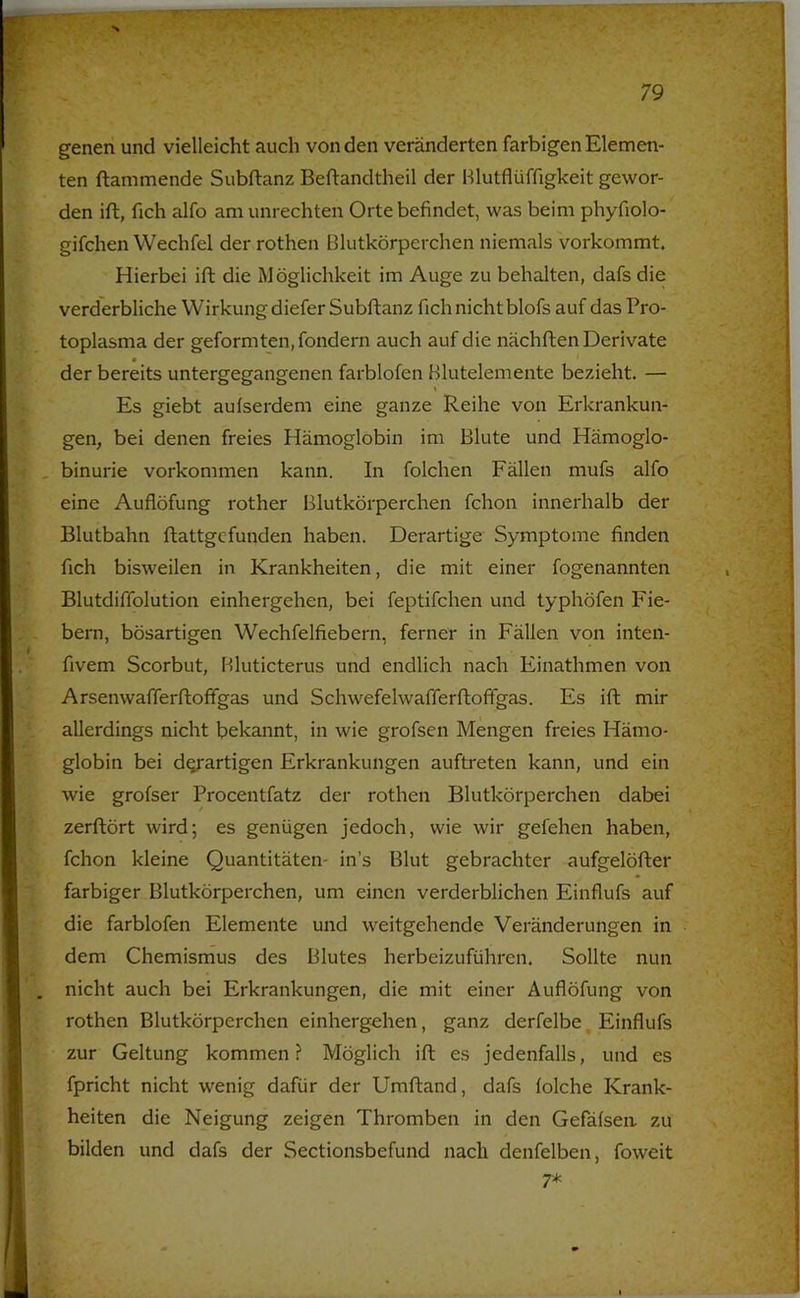 genen und vielleicht auch von den veränderten farbigen Elemen- ten flammende Subflanz Beftandtheil der Hlutflüffigkeit gewor- den ift, fich alfo am Unrechten Orte befindet, was beim phyfiolo- gifchen Wechfel der rothen Blutkörperchen niemals vorkommt. Hierbei ift die Möglichkeit im Auge zu behalten, dafs die verderbliche Wirkung diefer Subflanz fich nicht blofs auf das Pro- toplasma der geformten, fondern auch auf die nächften Derivate m der bereits untergegangenen farblofen Blutelemente bezieht. — Es giebt aufserdem eine ganze Reihe von Erkrankun- gen, bei denen freies Hämoglobin im Blute und Hämoglo- . binurie Vorkommen kann. In folchen Fällen mufs alfo eine Auflöfung rother Blutkörperchen fchon innerhalb der Blutbahn ftattgefunden haben. Derartige Symptome finden fich bisweilen in Krankheiten, die mit einer fogenannten Blutdiffolution einhergehen, bei feptifchen und typhöfen Fie- bern, bösartigen Wechfelfiebern, ferner in Fällen von inten- fivem Scorbut, Hluticterus und endlich nach Einathmen von Arsenwafferftoffgas und Schwefelwafferftoffgas. Es ift mir allerdings nicht bekannt, in wie grofsen Mengen freies Hämo- globin bei d^artigen Erkrankungen auftreten kann, und ein wie grofser Procentfatz der rothen Blutkörperchen dabei zerftört wird; es genügen jedoch, wie wir gefehen haben, fchon kleine Quantitäten- in’s Blut gebrachter aufgelöfter farbiger Blutkörperchen, um einen verderblichen Einflufs auf die farblofen Elemente und weitgehende Veränderungen in dem Chemismus des Blutes herbeizuführen. Sollte nun nicht auch bei Erkrankungen, die mit einer Auflöfung von rothen Blutkörperchen einhergehen, ganz derfelbe, Einflufs zur Geltung kommen? Möglich ift es jedenfalls, und es fpricht nicht wenig dafür der Umftand, dafs folche Krank- heiten die Neigung zeigen Thromben in den Gefäfsea zu bilden und dafs der Sectionsbefund nach denfelben, foweit 7*
