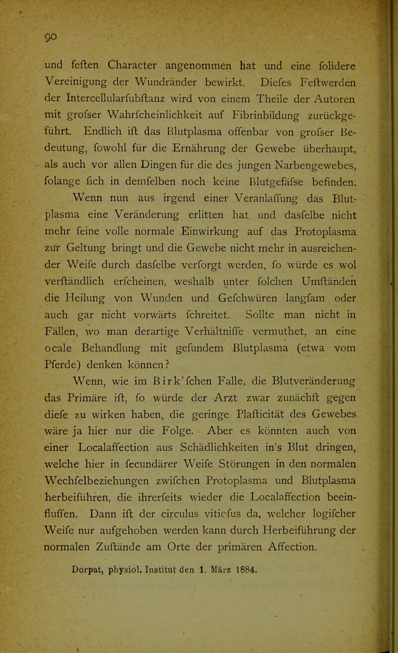 und feften Character angenommen hat und eine folidere Vereinigung der Wundränder bewirkt. Diefes Feftwerden der Intercellularfubftanz wird von einem Theile der Autoren mit grofser Wahrfcheinlichkeit auf Fibrinbildung zurückge- führt. Endlich ift das Blutplasma offenbar von grofser Be- deutung, fowohl für die Ernährung der Gewebe überhaupt, als auch vor allen Dingen für die des jungen Narbengewebes, folange fich in demfelben noch keine Blutgefäfse befinden. Wenn nun aus irgend einer Veranlaffung das Blut- plasma eine Veränderung erlitten hat und dasfelbe nicht mehr feine volle normale Einwirkung auf das Protoplasma zür Geltung bringt und die Gewebe nicht mehr in ausreichen- der Weife durch dasfelbe verforgt werden, fo würde es wol verftändlich erfcheinen, weshalb unter folchen Umftänden die Heilung von Wunden und Gefchwüren langfam oder auch gar nicht vorwärts fchreitet. Sollte man nicht in Fällen, wo man derartige Verhältniffe vermuthet, an eine ocale Behandlung mit gefunden! Blutplasma (etwa vom Pferde) denken können? Wenn, wie im Birk’fchen Falle, die Blutveränderung das Primäre ift, fo würde der Arzt zwar zunächft gegen diefe zu wirken haben, die geringe Plafticität des Gewebes wäre ja hier nur die Folge. Aber es könnten auch von einer Localaffection aus Schädlichkeiten in’s Blut dringen, welche hier in fecundärer Weife Störungen in den normalen Wechfelbeziehungen zwifchen Protoplasma und Blutplasma herbeiführen, die ihrerfeits wieder die Localaffection beein- fluffen. Dann ift der circulus viticfus da, welcher logifcher Weife nur aufgehoben werden kann durch Herbeiführung der normalen Zuftände am Orte der primären Affection. Dorpat, physiol, Institut den 1. März 1884.