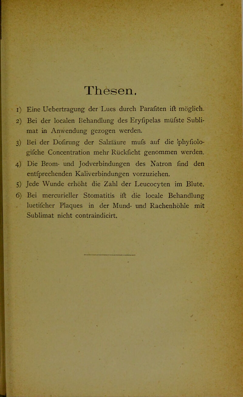 Thesen. 1) Eine Uebertragung der Lues durch Parafiten ift möglich. 2) Bei der localen Behandlung des Eryfipelas müfste Subli- mat in Anwendung gezogen werden. I 3) Bei der Dofirung der Salzläure mufs auf die ’phyfiolo- gifche Concentration mehr Rückficht genommen werden. 4) Die Brom- und Jodverbindungen des Natron find den entfprechenden Kaliverbindungen vorzuziehen. 5) Jede Wunde erhöht die Zahl der Leucocyten im Blute. 6) Bel mercurieller Stomatitis ift die locale Behandlung luetifcher Plaques in der Mund- und Rachenhöhle mit Sublimat nicht contraindicirt.