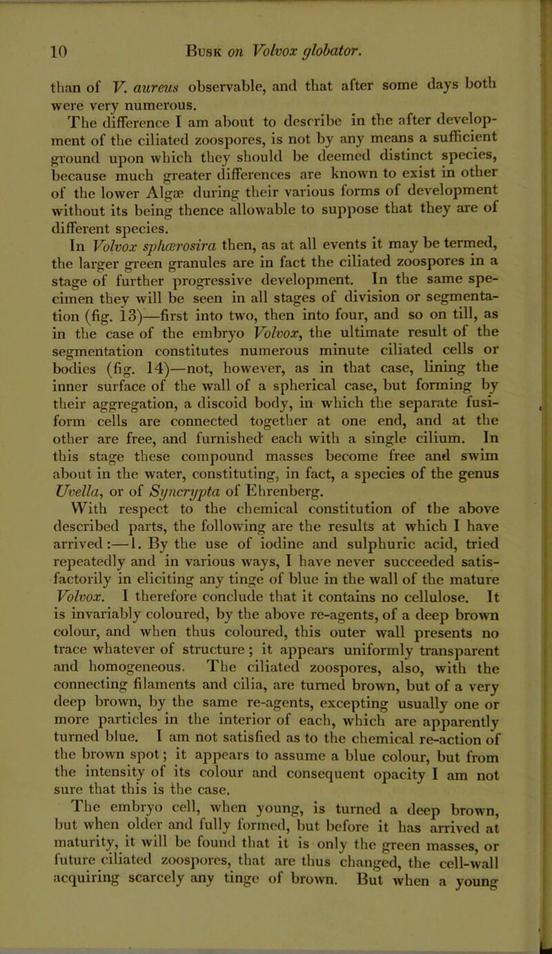 than of V. aureus observable, and that after some days both were very numerous. The difference I am about to describe in the after develop- ment of the ciliated zoospores, is not by any means a sufficient ground upon which they should be deemed distinct species, because much greater differences are known to exist in other of the lower Algae during their various forms of development without its being thence allowable to suppose that they are of different species. In Volvox sphairosira then, as at all events it may be termed, the larger green granules are in fact the ciliated zoospores in a stage of further progressive development. In the same spe- cimen they will be seen in all stages of division or segmenta- tion (fig. 13)^—first into two, then into four, and so on till, as in the case of the embryo Volvox, the ultimate result of the segmentation constitutes numerous minute ciliated cells or bodies (fig. 14)—not, however, as in that case, lining the inner surface of the wall of a spherical case, but forming by their aggregation, a discoid body, in which the separate fusi- form cells are connected together at one end, and at the other are free, and furnished each with a single cilium. In this stage these compound masses become free and swim about in the water, constituting, in fact, a species of the genus Uvella, or of Syncrypta of Ehrenberg. With respect to the chemical constitution of the above described parts, the following are the results at which I have arrived:—1. By the use of iodine and sulphuric acid, tried repeatedly and in various ways, I have never succeeded satis- factorily in eliciting any tinge of blue in the wall of the mature Volvox. I therefore conclude that it contains no cellulose. It is invariably coloured, by the above re-agents, of a deep brown colour, and when thus coloured, this outer wall presents no trace whatever of structure ; it appears uniformly transparent and homogeneous. The ciliated zoospores, also, with the connecting filaments and cilia, are turned brown, but of a very deep brown, by the same re-agents, excepting usually one or more particles in the interior of each, which are apparently turned blue. I am not satisfied as to the chemical re-action of the brown spot; it appears to assume a blue colour, but from the intensity of its colour and consequent opacity I am not sure that this is the case. The embryo cell, when young, is turned a deep brown, but when older and fully formed, but before it bas arrived at maturity, it will be found that it is only the green masses, or future ciliated zoospores, that are thus changed, the cell-wall acquiring scarcely any tinge of brown. But when a young