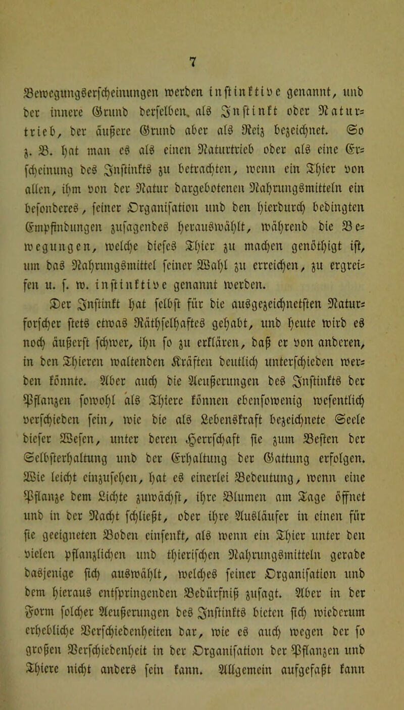 S3wcguiu3§erf^eimmgen «erben inftinftiDe genannt, nnb ber innere ®runb bcrfelOen, alö 9Zaturs trieb, ber änpere ®rimb aber aiä IKeij bejeid)net. ©o j. S3. I)at man eö al§ einen S^aturtrieb ober ai§ eine @rs [d)ciiuing beg ^nftinftb jn betradjten, «enn ein Silier i)on aücn, ibm non ber 9Zatur bargebotenen 9tal)riingbmitteln ein befonbereö, feiner £)rganifation iinb ben I}ierbiird) bebingtcn Smpfinbitngen jnfagcnbeb I)eranb«di}It, «dtjrenb bie 33 es «egungen, «eid)e biefeb Xi}ier jii mad)en genötijigt ift, um ba§ 9^a^)rung§mitte^ [einer SBaI)[ ju errei^en, ju ergreis feil u. f. «. inftinftioe genannt «erben. S)er I)at felbft für bie ai«gejei^netften 9Jaturs forfc^er ftetä et«a§ 9^at^)fel^)afteg gefjabt, unb fjeiite «irb e§ nod} auferft fd)«er, d)n fo ju erflaren, baf er oon anbcren, in ben 3:i}ieren «altenben .Graften beutUd) iinterfc^ieben «ers ben fönnte. Stber and) bie Sleuperungcn beg ipflanjen fo«ot;I aI6 2:[)iere fbnnen ebenfo«enig «efentti^ oerfc^ieben fein, «ie bie alä £eben§traft bejeid)nete ©eete biefer SBefcn, unter bereu .§errfd)aft fie ^um S3eften ber ©elbfterf)altung unb ber (£rt)aitung ber ©attung erfolgen. SBie teic^t cinjufel}en, I)at eb einerlei SSebeutung, «cnn eine ipftan^e bem £id)te gu«äd}ft, it>re Blumen am Slage öffnet unb in ber 9?ad)t f^Iiept, ober ii)re Stuölaufer in einen für fie geeigneten S3obcn einfenft, alö «enn ein S:i}icr unter ben oietcn pfianjtid)en unb tl}ierifd)en 9tai)rung§mitteln gcrabe bagjenige fid) aug«üt)U, «eld}eg feiner £)rganifation unb bem t)ierau§ cntfpringenben SSebürfnip pfagt. Stber in ber ^•orm foId)er Steupcnmgen beb Si^ftinttö bieten ftd} «ieberum er^eblid)e 2Serfd)iebenf)eiten bar, «ie eö aud) «egen ber fo großen 3Serfd)iebeni}eit in ber Drganifation ber ^fianjen unb Situiere nid)t anberö fein fann. Stdgemein aufgefapt fann