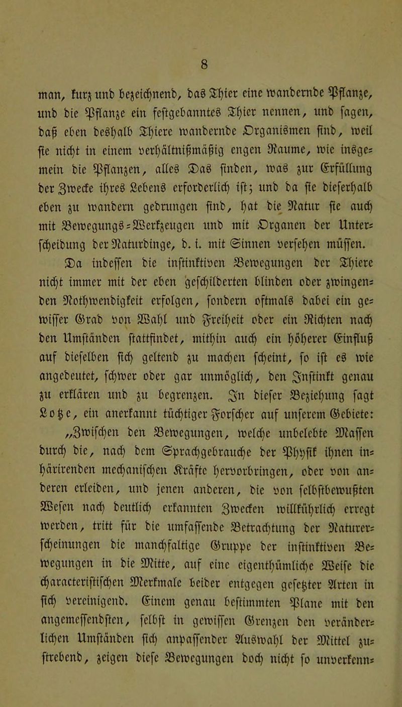 man, furj unb bejeic^nenb, ba§ eine manbembc ^ffanje, iinb bie ^flan^e ein feftgebannteö 3;^ier nennen, nnb fagen, baf eben beöl)alb 2:i)iere manbernbe Drganiömen fmb, mcil flc nid)t in einem »erpltnifmdpig engen 0f?anmc, mie inöge= mein bie ?|3flanjen, alieä ®a§ finbcn, jur Srfütiimg ber 3'i5ecfe i^reö Sebent erforberiie?^ iftj unb ba fie biefer^nlb eben manbern gebnmgcn finb, ^at bie 9?ahtr fie au^ mit 33ett3egiingö:SBerfieugen unb mit Drganen ber Unter= [Reibung ber S^aturbinge, b. i. mit ©innen verfemen müjfen. J)a inbeffen bie inftinftiöen SSevoegungen ber $t)iere nid)t immer mit ber eben gefd)dberten blinben ober jmingens ben 9loft)menbigfeit erfolgen, fonbern oftmals babei ein gc= miffer ®rab bon SBai)l unb ^-reii}eit ober ein 0?i^ten nnd^ ben Umftänben ftattfinbet, mitljin auc^ ein boijerer ©influf auf biefeiben fic^ gettenb ^u mad)cn fd)cint, fo ift e§ mie angebeutet, fd)mer ober gar unmöglid), ben Si^ftinft genau ju erflären unb ju begrenzen, ^n biefer SSejieljung fagt ßo^e, ein anerfannt tüd^tiger f5^orfd)er auf unferem ®ebiete: „3tt5ifd)en ben SSemegungen, meid)c unbelebte SKaffen burd^ bie, nad^ bem ©prad)gebraud^e ber il)nen in« l)drirenben med^anifdjen Ärdfte I)erborbringen, ober bon an« beren erleiben, unb jenen anberen, bie bon felbftbemupten SBefen nac^ beutlid^ erfannten Smeefen millftifirlicl) erregt werben, tritt für bie umfaffenbe S3etrad)tung ber SJaturer« fd)einungen bie mand)faltige ®rup)3e ber inftinltiben 58e« wegungen in bie ajlitte, auf eine eigentl)ümlid)e SBeife bie df)aracteriftifd)en SKerfmalc beiber entgegen gefegter Slrten in jid^ bereinigenb. ®inem genau beftimmten ^lane mit ben angemeffenbften, felbft in gewiffen ©renjen ben berdnber« lid)en Umftänben fid) anvaffenber 2lu§wal}l ber SDUttel jii« ftrebenb, jeigen biefe SSewegungen bod) nidl)t fo unberfenn«