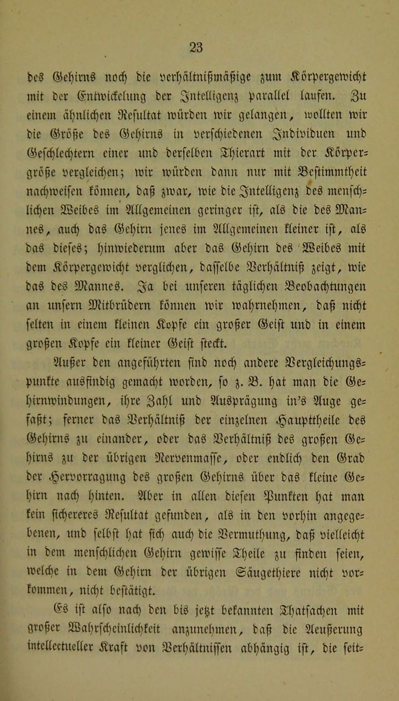 bc§ ®e^irn§ norf) bie ycvljaltnifmia^ige jum ^lörpci-gctt»tc^t mit bcr ©ntmicfchiug bcr Snteüigcnj laufen. 3« einem afjniic^cn OtefuUat mürben mir gelangen, moKten mir bie ®röpe be^ ®ci}irnä in i)erfd)icbcnen ^i^^^^übucn nnb ©efc^Iec^tern einer nnb berfelbcn 3:i}ierart mit bcr jlorpcrs grcpe rterglcirf}cn; mir mürben bann mir mit S3cftimmtf)e{t naetjmeifen fönnen, bap jmar, mie bie menfd); lid^en SBeibe§ im 5tdgcmcincn geringer ift, al§ bie be§ 9)?an= ned, auc^ ba§ @et)irn icncö im 5(ügemcinen Heiner ift, ald baö biefeg; Ijinmicbernm aber ba§ @el}irn beö'SBeibed mit bem Äörpergcmid}t nerglidjen, baffelOe 33crt)aitnip jeigt, mie ba§ be§ 3)?anned. nnferen täglid^en ^Beobachtungen an unfern SJUtbrübern fönnen mir mahrnef)mcn, bap nicht feiten in einem fleinen Äopfe ein groper @eift nnb in einem gropen Äopfe ein Heiner ®eift fteeft. Slitpcr ben angeführten finb noch c^nbere 3SergIeid}imgö= punfte auöpnbig gcmad)t morben, fo 5B. h«t incut bie ®e= hirnminbiingen, ipre B^h^ Sluöprägiing in’d Singe ge? fapt; ferner baö SSerhdItnip ber einjeincn Jgaupttheilc be§ ©ehirnö jn einanber, ober baö 93erhättnip beö gropen ®c; hirnä ju ber übrigen 9ieroenmaffe, ober cnblid) ben ®rab bcr .ßeroorragung beö gropen ©ehirnö über baö Heine ®cs hirn nad) hinten. SIber in allen biefen ^nnften hcii man fein ficherereö Siefnitat gefnnben, alö in ben oorhin angege; benen, nnb felbft h«t ftdh auch bie SBermuthnng, bap vielleicht in bem menfchlid)en ®ehirn gemiffe Stpede jn pnben feien, melchc in bem ©ehirn bcr übrigen ©ängethierc nid)t vors fommen, nid)t beftdtigt. ift aifo nach ben biö je|t befannten 3;hntfad)cn mit groper 2Bahrfd)cinIid)feit anjnnchmen, bap bie Slenpcrnng intcllcctneller Äraft von 33erhdltniifen abhängig ift, bie feits