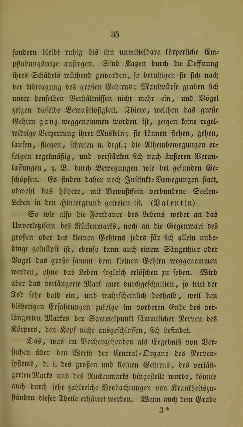 fonfccrn bleibt rii^ig biö ii}u unmittelbare förperlid^e pf»ubung§reije aufregen, ©inb Äa$en burcf> bie Deffnung il)reö ©ct)äbelä müt^enb gemorbcn, fo beruhigen fie fid) nad) ber Abtragung be§ gropen ®el)irnö; 5)^aulmürfe graben ftd) unter benfelben 33erl}dltnijfen nic^t met)r ein, unb SSbgel jeigen biefelbe SScmu^tlofigfeit. 3:f)iere, meld^en ba§ grope (55el)irn ganj meggenommen morben ift, geigen feine regeU mibrige 3Sergerning i^rer SRuäfeln; j!e fßnnen ftefjen, gelten, laufen, fliegen, fd^reien u. brgl.; bie Slt^embemegungen er= folgen regetmdfig, unb nerftdrfen ftc^ nac^ äußeren SSeran; lajfungen, g. 33. bitrd) SSemegungen wie bei gefunben ©cs f^öpfen. finben baffer noc^ ^nftinftsSSemegungen ftatt, obmoI)i ba§ I)ot)ere, mit SSemuptfein oerbunbene ©eetens Seben in ben d^intergrunb getreten ift, (33 al ent in) ©0 mie aifo bie ^ortbauer be§ Sebenö meber an baS Unöerle^tfein beö 9?ürfenmarfö, no^ an bie ©egenmart beS gropen ober beö fieinen ©eijirng jebeg für fid) allein unbes bingt gefnüpft ift, ebenfo fann auc^ einem ©dugetl)ier ober 3Sogel bag grope fammt bem fieinen ®el)irn meggenommen merben, ol)ne ba§ ßeben fogleic^ erlöf^en gu feljen. SBirb aber ba§ »erldngerte SRarf quer bur^gefdjnitten, fo tritt ber 3:ob fel)r halb ein, unb ma^rf^einlid) beöpalb, weil ben bigl)erigen Erfahrungen gufolge im »orberen Enbe be§ öer= Idngerten SRarteg ber ©ammelpunft fämmtlicher Sternen beS Äorperä, ben Äopf nid}t auögefd)loffen, ftd) befinbet. J)ag, mag im 33orl)ergel)enbcn al§ Ergebnip öon 3Sers fuchen über ben SCßertl) ber Eentral=Drganc beg Steroens fpjtcmg, b. {. beg gropen unb fieinen Eel)irng, beg nerlän; gertenSRarfg unb beg 9hidcnmarfg l)ingeftcUt mürbe, fonnte auch burch fehr gal)lreid)e 33eobad)tungen oon Äranfheitggu= ftänben biefer Slheile erhärtet merben. SBenn aud) bem Erabe 3*