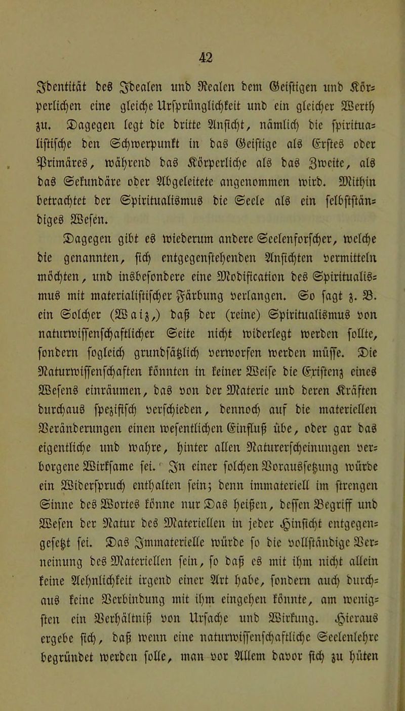 Sbcntität be8 Sbealcn unb DJcatcn bem ©ciftigen unb Äör; pcrlid^en eine gleid^e Urfprünglici^fctt unb ein glctd}cr SBcrt^ ju. dagegen iegt bic brüte 2lnjid}t, ndmUd) bie fpirüiias liftif^e ben ©^rcerpunft in baö ©eiftige aiä ©rfteö ober ^rimdreö, ttjäi^renb ba§ Äörperlid)e nlg baö 3n>eite, alö ba§ (Sehmbdre ober Slbgeleitete angenommen mirb. 9)Utbin betrautet ber ©piritualiämug bie ©eete afö ein felbftftän= bigeg SBefen. dagegen gibt eb mieberum anbere ©eelenforfc^er, meiere bic genannten, ftcb entgegenftebenben 3In{td)ten oermittetn möcbten, unb inöbefonbere eine SRobifieation beb ©piritualibs mub mit materialiftifcber Färbung verlangen. @o fagt j. S3. ein ©ol^er (SBaij,) baf ber (reine) ©piritualibmub bon naturmipnfcbaftlicber ©eite nicht roiberlegt merben foltte, fonbern fogicid) grunbfdpdb bermorfen merben müffe. 5)ie 9taturibijyenfd^aften tönnten in feiner SBeife bie ©triften^ eincb SBefenb einrnumen, bab bon ber SOZaterie unb beren Ärdften burebaub fpejififd^ berfd^ieben, bennod) auf bie materiellen SScranberungen einen ibefentlid)cn ©influb übe, ober gar bab eigcntlid^e unb mabre, büüer alten 9laturerfcbcinungen bcr= borgeneSBirffame fei.' Sn einer fold^cn33oraubfe§ung mürbe ein SBiberfprud) cntbalten fein; benn immateriell im ftrengen ©inne bebSBorteb fbnne nur®ab beiden, beffenbegriff unb SBefen ber 9?atur beb SRatericllen in jeber d^inftebt entgegen; gefegt fei. ®ab Sminatcrielte mürbe fo bic bollftdnbigc 33er; ncinung beb 93iatcricltcn fein, fo baji cb mit ibm nid)t allein feine 2lebntid)feit irgenb einer 2lrt balm, fonbern and) bureb; aub feine 33crbinbung mit ibm cingeben fönnte, am menig; ften ein 33crbältnip bon Urfadje unb 3Birfung. d^icraub ergebe ftd), bab 'nenn eine natumn{[cn[cbaftli(bc ©eelcnlcbrc begrünbet merben foUe, man bor 3lUem babor jicb su büten i