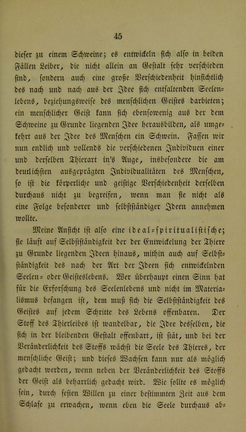 biefer ju einem ©^meine; eö entmicfeln ftd) aifo in beiben ^dlleu Seiber, bic nic^t aliein au ©eftalt fcl)r «erfd)ieben fmb, füuberu and) eine gro^c 33er[d)iebenl)eit l)inftd)tlid) bed na^ iinb nad) aiib ber fi^ entfaltenben ©eeleus lebend, bejicl^itugömeife beb inenfd)Ud}en ©cifteS barbieten; ein inenfd)lid)er ©cift fann fid) ebenfomenig aub ber bem ©d)meine ju ©rimbc liegenbcn ^bee l)craubbilbcn, al§ ninge: . fe^rt aii§ ber ^bce beb Slienfc^en ein ©d}it)ein. Raffen mir mm enblic^ nnb ücUenbb bie ycrfd)iebencn S^biwibuen einer unb berfelben 3:i)ierart in’g Sluge, inbbefonbere bie am beurlid)ften an§gcvu‘dgten Sitbiüibualitäten beg 3)?enfd)en, fo ift bie fcrperlidjc nnb geiftige 3Serfd)iebcnl}eit berfelben burc^aug nici^t jit begreifen, wenn man fie nid}t ald eine §olge befonbercr unb felbftftänbiger Sbcen annel)men mollte. 5D?eine Slnfi^t ift aIfo eine ibeaIsfpirituaUftifd)e; fte lauft auf ©clbftftdnbigfeit ber ber ©ntmirfelung ber 3:t}iere ju ©runbe liegenben Sbecn l)inau§, mitf)in aud} auf ©elbfts ftdnbigfeit be§ nad) ber Strt ber Sbcen fid) entmidelnbcn ©eelen= ober ©eifteölebenö. SBer überl)aupt einen ©inn l)at für bie ©rfcrfi^ung beb ©celenlebcnb unb nid^t im 3Jiatcria= libmub befangen ift, bem mup ftd) bie ©elbftftdubigfcit beb ©eijlteb auf jebem ©c^ritte beb Sebenb offenbaren. $Der ©toff beb Sr^ierleibeb ift manbelbar, bie bcbfelbcn, bie ftd) in ber bteibenben ©eftalt offenbart, ift ftdt, unb bei ber SSerdnberlic^feit beb ©toffb mdd)ft bie ©eele beb 3:i)iereb, ber mcnfd)Ü^e ©eift; unb biefeb SBac^fen fann nur alb möglid) gebac^t merben, menn neben ber 3Scrdnberlid)fcit beb ©top ber ©eift alb bcl)arrlid) gebad)t mirb. SBic follte cb möglid) fein, burd) feften SBillcn jii einer beftimmten aub bem ©d)lafe ju ermad)cn, menu eben bie ©eele burd)aub abs
