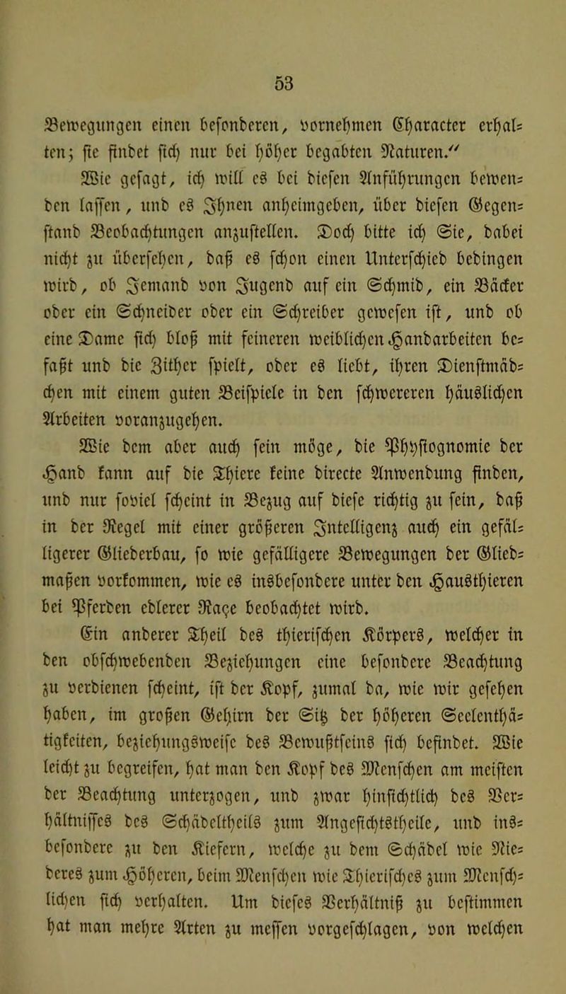 ^etregurtgcn einen befonberen, ijornebmen ß^nracter er^al= ten; fte finbet ftd) nur bei I)o^er begabten Staturen/' SBie gefügt, ic^ und e§ bei biefen 5tnfüt)rungen beinens ben taffen, unb e§ anf)eimgebcn, über biefen ®egen= ftanb S3epbad)timgen anjuftellcn. ®od) bitte id) @ie, babei nic^t ju iiberfebcn, baf e§ fd)on einen Untcrf(^ieb bebingen tüirb, ob Senianb non S^öcnb auf ein @d)mib, ein SSdefer ober ein ©c^neiber ober ein ©d}reiber genjefen ift, unb ob eine S)ante ftd) blop mit feineren rDcibIid)cn^anbarbeiten bes fa§t unb bie 3ü^er fpielt, ober e§ liebt, ü)ren SDienftmäb? c^en mit einem guten SSeifpicte in ben fd)mcrcren f)ciuglid)en Strbeiten »oranjugel^en. SBie bem aber au^ fein möge, bie ^f)pftognomie ber ^anb fann auf bie 3:f)iere feine birecte Slnmenbiing ftnben, unb nur foüiel fd)eint in S3ejug auf biefe rid)tig ju fein, baf in ber SJegel mit einer größeren Si^icdigenj and) ein gefdt: iigerer ©lieberbau, fo mie gefälligere SSemegungen ber @lieb= mafen oorfommen, mie cg iugbefonbere unter ben ^augtl)ieren bei ipferben cblercr 3?a<)e beobad)tct roirb. ©in anberer S^eil beg tl)icrift^cn Äörperg, meldjer in ben obfd)mebcnben S3ejicf)ungcn eine befonbere SSeac^tung ju »erbienen f^eint, ift ber Äopf, ^umal ba, mie mir gefef)en f)abcn, im gropen ©eljirn ber ©i^ ber ^öperen ©eclentpäs tigfeiten, bejicpunggmeifc beg SSemuptfeing ftd) bepnbet. SBie leid)t ju begreifen, l)at man ben Äopf beg 33?cnfc^en am meiften ber S3ea(^tting unterzogen, unb l)infid)tUd) beg SSers pältniffcg beg ©cbäbcltpcilg zum 2lngefid)tgtl)cilc, unb ings befonbere zu ben liefern, melcpe zu bem ©cpnbcl mic 9lie= bereg zum ^6f)crcn, beim U)ienfd)en mic Stf)ierifd)eg zum 3)tcnfd)s Iid)cn ftep oerpaltcn. Um biefeg 3Serl)ältnip z» beftimmen bat man mebre Slrten zu meffen oorgefd)lagcn, oon melden