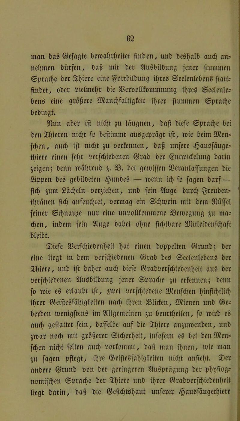 man ba§ ®efagtc bemat)rl)citct ftnben, unb beg^alb aud^ an= nel)men bürfen, baf mit bcr Slitöbilbung jener ftummen ©prad}c ber S^;i)iere eine g^crtbilbnng it}rcg Ocelcntebeng ftatt= finbet, ober Dielmel)r bie 5ßcrüolifommnung i^reb ©eelcnles benö eine grßpcvc 93?ancl)faltigfeit U)ixr ftinnmen ©prac^c bebingt. 9inn aber ift nicf)t p Idngnen, ba^ biefe ©^ra(^c bei ben2:^ieren nid)t [o beftimmt anbgcpdgt ift, mic beim2)ien= f^en, auct) ift ni^t p i)erfennen, baf nnferc ^aiibfdugc: tf}iere einen fei)r 'eerfd)iebenen @rab ber Sntmidehing barin pigen; beim mälpenb bet gemiffen JBeranlaifimgcn bie SipVe« beb gebilbeten ^nnbeb — menn id) fo fagen barf — fid) pim Sdd}cln üerjieljen, nnb fein Singe burd) ^reiiben? t^ränen fid) anfeud)tet, betmag ein ©c^mein mit bem Siüffel feiner ©d)naup nur eine unbolifüinmene S3emegiing gii ma; d^en, inbem fein Singe babei oljne ftdjtbare 2)iitleibenf^aft bleibt. 2)iefe 33erfd)iebenl}eit f)at einen hoppelten ®rnnb; ber eine liegt in bem bcrfd)iebenen ®rab beb ©eelenlcbenb ber 2l)iere, nnb ift bal)er and) biefe ®rabberfd^iebenl)eit anb ber berfd)iebenen Slnbbilbnng jener ©prad)e jn erfennen; beim fo ibie eb erlaubt ift, p^et berfd^iebene 3)knfd)en l)injid)t(id) il)rer ®eiftebfdl)igfeiten nad) iljren 5ßlic£en, 9)?ienen nnb ®e= berben menigftenb im Slllgemeinen pi benrtpeilen, fo mirb eb and^ geftattet fein, baffelbe auf bie SH^iere anjnibenben, nnb par noc^ mit groperer ©i^erl)eit, infofern eb bei beii3i)ien5 fd)en nid)t feiten and) borlommt, bap man i^nen, ibie man pt fagen pflegt, il)re ®eiftebfdf)igfeiten nid)t anpel}t. ®er anbere ®rnnb bon bcr geringeren Slnbprdgnng ber pf)ppog= nomifd^en ©prac^e ber Slpiere nnb iljrer ®rabbcrfd)icbenl)cit liegt barin, bap bie ®cpd)tbl)ant nnfercr ,g)anbfdugetl)iere