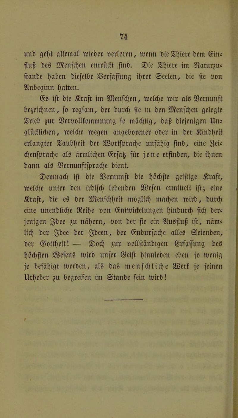 iinb get)t aUcmat lieber i^crlorcn, tvenn bic Spiere bem (Sins flup bc§ 3)?enfc^cn entrüeft iftnb. ®ie 3:()tcrc im 9iahtrjus ftanbe i)at'cn biefclDc 33erfajyung ii)rcr (Seelen, bie jie von Slnbeginn l}atten. ift bie Ärnft im 2)ienfd}en, inetc^c mir aB SSermmft bejeic^nen, fo regfam, ber burc^ fte in ben 93?enfd)en gelegte Strieb jnr SSeimollfomrnnung [o mdcl)tig, ba^ biejenigen Uns glücElict)en, mel^e megen angeborener ober in ber Äinbl^eit erlangter 2:anbl}eit ber SBortfprad}e nnfdl)ig finb, eine 3ei' d^enfprad)e al§ ärmlid^en 6rfa^ für jene erfinben, bie il)nen bann al§ SScrnunftfprad)e bient. SDemnad) ift bie SSernnnft bie l)Dd)fte geiftige Äraft, meld)e unter ben irbifc^ lebenben SBefen ermittelt ift; eine Äraft, bie e§ ber 3Renfd)l)eit mbglid) mad)en mirb, bur^ eine itnenbliii^e 3?eil)c oon ©ntmidelnngen l}inbnrd) ftd) bers jenigen S^ee jii ndl}ern, oon ber fte ein Slugflnfj ift, nnrns lid) ber ^er ®nbitrfad)e alleä Seienben, ber ®ottl)eit! — SDod) jnr oollftdnbigen ©rfaljnng be§ l)b^ften SBefenö mirb nnfer ®cift binnieben eben fo menig je befähigt merben, alö baö menfd)lid)e SBerf je feinen Urheber 311 begreifen im @tanbe fein mirb! t