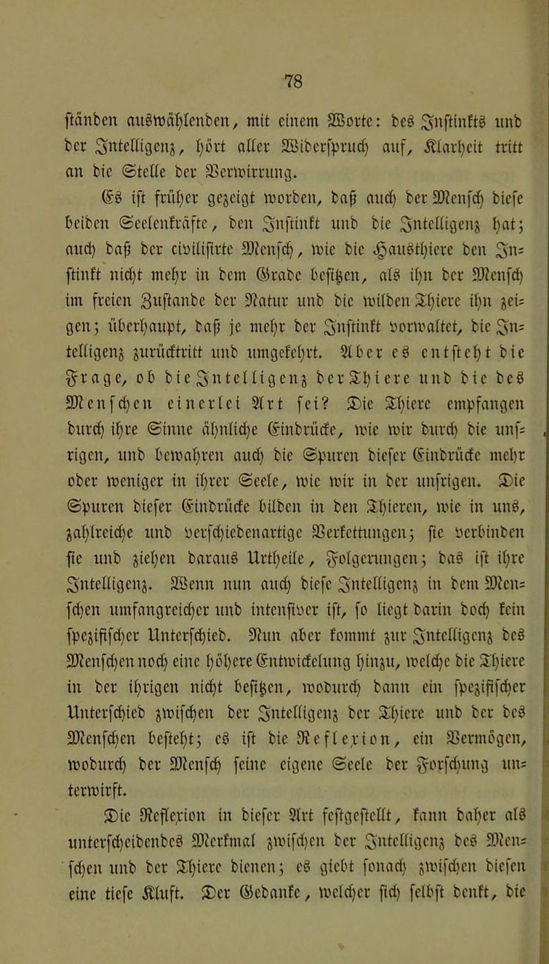ftdnben auött)äl}lenbcn, mit einem SBorte: be§ ^nftinftö unb ber ^nteltigenj, Ijört aitev SBibecfpnt^ auf, £Iari>eit tritt an bie Otelie ber SSermirrung. ift früljer gezeigt morben, ba^ anc^ ber 3)?en[rf) biefe beiben @eeienfrciftc, ben Snteiiigen^ ^at; and) ba^ ber cinilifirte 33?en[d}, mie bie <ganöti)ierc ben Sn= ftinft nid)t met)r in bem ®rabe beft^en, aB ii)n ber SJienfd) im freien ber 3^atur iinb bie miiben 3;f)iere il)n jei= gen; nberi)anpt, baf je mel)r ber SJ^ftintt ijonraitet, bie telügenj jnrüdtritt nnb nmgcM)rt. 9tber e^ entfiel)t bie grage, ob bie Sntcltigenj berSl)iere unb bie beö 9Kenfd)en einerlei 9trt fei? ®ie Sl)iere empfangen burd) i^re ©inne ät)utid)e ©inbrüefe, mie mir bnrd) bie itnf: , rigen, nnb bemat)ren and) bie ©puren biefer Sinbrüde mepr ober meniger in iprer ©eete, mie mir in ber unfrigen. 5)ie ©puren biefer ß-inbrüde bilben in ben Spieren, mie in und, japlreid)e unb oerfd)iebenartige 93ertettungen; fie oerbinben fte unb fiepen barauö Urtpeite, ^otgerungen; ba§ ift ipre Snteltigenj. SBenn nun and) biefe Sntcltigenj in bem 30kn= fd)en umfangreid)er unb intenftoer ift, fo liegt barin bod) fein fpejififd)er Untcrfd)ieb. S'tun aber fommt jur Sntcltigenj be§ 2Jtenfd)ennod) eine pbpereSntmidelung pinju, mctd)e bie Spiere in ber iprigen niept befi^en, moburd) bann ein fpe3ififd)er Unterf^ieb jmifepen ber SttlcKiflcnj ber Spiere unb ber be§ 3)Zenfd)en beftept; eb ift bie 9iefte,rion, ein äJermbgen, |j moburd) ber 3JJcnf^ feine eigene ©eete ber §orfd)ung un: s termirft. S)ie SJeflepion in biefer 9trt feftgefteitt, fann baper atd i unterfd)eibenbeä 9)terfmat jmifd)en ber SJien; > fd)en unb ber Spiere bienen; e§ giebt fonad) jmifd)en biefen i eine tiefe Äluft. S)er ®ebanfe, meld)er ftd) felbft benft, bie 5