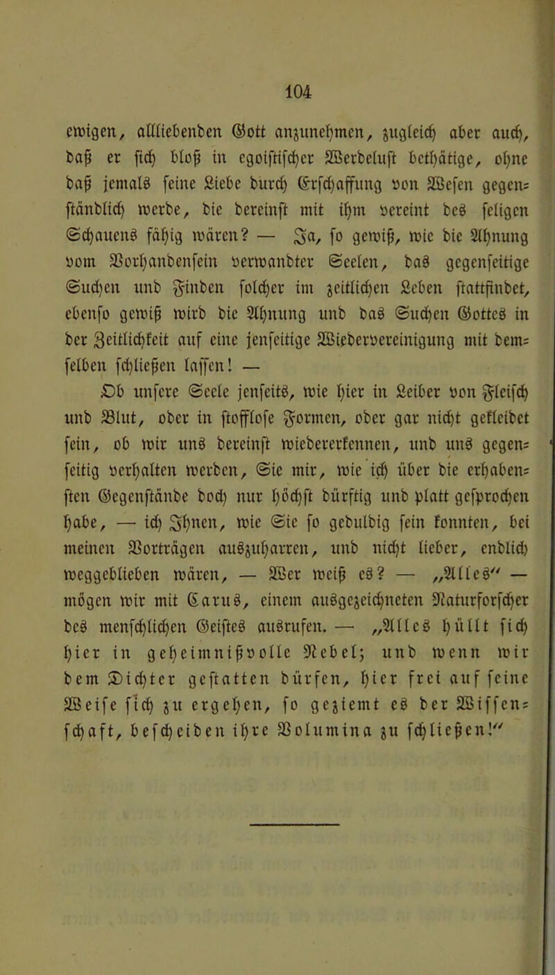 ett)igen, aüliebenben ®ott anjimef)men, jugleic^ aber auc^, baf er fici^ btof in egoiftifij^er SBerbeiuft bct^ätige, oi)ne ba^ jemalb feine Siebe burd) &rfd)affitng non SBefen gegcn= ftänbiid) tt)erbe, bie bereinft mit if>m nereint beb feligen (Sc^auenb fdf)ig mären? — S«/ fo gemi^, mie bie 2l^nung nom SSori}anbenfein ncrmanbter (Seelen, bab gcgenfeitige <Sud)cn unb ^-inbcn [old)er im jeitlidjen Scben ftattfinbet, cbenfo gemip mirb bie 3tf)nnng nnb bab (Suchen ©ottcb in ber Seitlic^feit auf eine jenfcitige SBiebernereinigung mit bem= [eiben fd)liepen laffcn! — £)b unfcre ©cele jenfeitb, mie l)ier in Seiber non ^leifi^ unb 58lut, ober in ftofftofe [formen, ober gar nid^t gefleibet [ein, ob mir unb bereinft miebererfennen, unb unb gegen; [eitig ncrl)alten merbcn, ©ie mir, mie i^ über bie ergaben; [ten ©cgenftänbe bod) nur I)öd)[t bürftig unb platt gcfproc^en l)abe, — id) S[)nen, mie @ie [o gebulbig fein fonnten, bei meinen SSorträgen aubiul;arrcn, unb nid)t lieber, enblid) meggeblieben mären, — SBer mei^ eb? — „2llleb^' — mögen mir mit Sarub, einem aubgejeic^neten 9iaturforfc^er beb menfd)tic§en ©eifteb aubrufen. — „5111 eb l)ültt fic^ :^ier in gelieimni^nolle ^iebelj unb menn mir bem ®id)ter geftatten bürfen, l)ier frei auf feine SBeife fid) ju ergel)en, fo gejiemt eb ber SBiffen; fd^aft, befc^ciben iljre SSolumina su fdjlie^en!