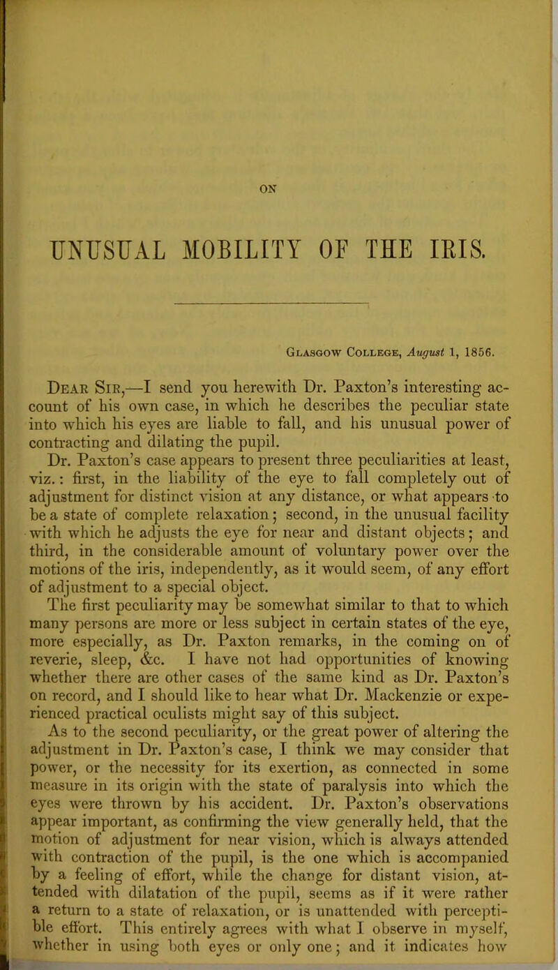 ON UNUSUAL MOBILITY OF THE IBIS. Glasgow College, August t, 1856. Dear Sir,—I send you herewith Dr. Paxton’s interesting ac- count of his own case, in which he describes the peculiar state into which his eyes are liable to fall, and his unusual power of contracting and dilating the pupil. Dr. Paxton’s case appears to present three peculiarities at least, viz.: first, in the liability of the eye to fall completely out of adjustment for distinct vision at any distance, or what appears to be a state of complete relaxation; second, in the unusual facility with which he adjusts the eye for near and distant objects; and third, in the considerable amount of voluntary power over the motions of the iris, independently, as it would seem, of any effort of adjustment to a special object. The first peculiarity may be somewhat similar to that to which many persons are more or less subject in certain states of the eye, more especially, as Dr. Paxton remarks, in the coming on of reverie, sleep, &c. I have not had opportunities of knowing whether there are other cases of the same kind as Dr. Paxton’s on record, and I should like to hear what Dr. Mackenzie or expe- rienced practical oculists might say of this subject. As to the second peculiarity, or the great power of altering the adjustment in Dr. Paxton’s case, I think we may consider that power, or the necessity for its exertion, as connected in some measure in its origin with the state of paralysis into which the eyes were thrown by his accident. Dr. Paxton’s observations appear important, as confinning the view generally held, that the motion of adjustment for near vision, which is always attended with contraction of the pupil, is the one which is accompanied by a feeling of effort, while the change for distant vision, at- tended with dilatation of the pupil, seems as if it were rather a return to a state of relaxation, or is unattended with percepti- ble effort. This entirely agrees with what I observe in myself, whether in using both eyes or only one; and it indicates how