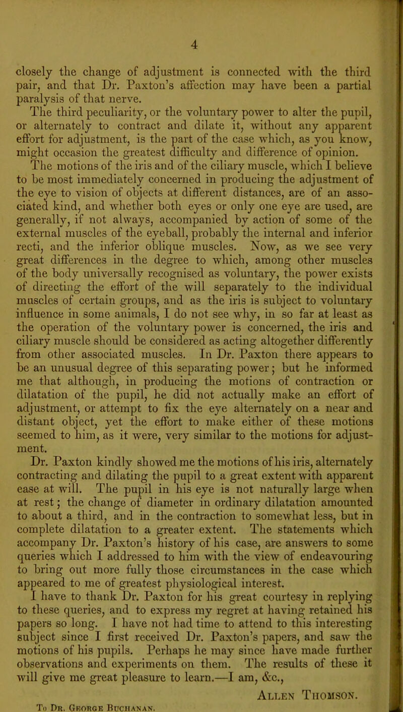 closely the change of adjustment is connected with the third pair, and that Dr. Paxton’s affection may have been a partial paralysis of that nerve. The third peculiarity, or the voluntary power to alter the pupil, or alternately to contract and dilate it, without any apparent effort for adjustment, is the part of the case which, as you know, might occasion the greatest difficulty and difference of opinion. The motions of the iris and of the ciliary muscle, which I believe to be most immediately concerned in producing the adjustment of the eye to vision of objects at different distances, are of an asso- ciated kind, and whether both eyes or only one eye are used, are generally, if not always, accompanied by action of some of the external muscles of the eyeball, probably the internal and inferior recti, and the inferior oblique muscles. Now, as we see very great differences in the degree to which, among other muscles of the body universally recognised as voluntary, the power exists of directing the effort of the will separately to the individual muscles of certain groups, and as the iris is subject to voluntary influence irr some animals, I do not see why, in so far at least as the operation of the voluntary power is concerned, the iris and ciliary muscle should be considered as acting altogether differently from other associated muscles. In Dr. Paxton there appears to be an unusual degree of this separating power; but he informed me that although, in producing the motions of contraction or dilatation of the pupil, he did not actually make an effort of adjustment, or attempt to fix the eye alternately on a near and distant object, yet the effort to make either of these motions seemed to him, as it were, very similar to the motions for adjust- ment. Dr. Paxton kindly showed me the motions of his iris, alternately contracting and dilating the pupil to a great extent with apparent ease at will. The pupil in his eye is not naturally large when at rest; the change of diameter in ordinary dilatation amounted to about a third, and in the contraction to somewhat less, but in complete dilatation to a greater extent. The statements which accompany Dr. Paxton’s history of his case, are answers to some queries which I addressed to him with the view of endeavouring to bring out more fully those circumstances in the case which appeared to me of greatest physiological interest. I have to thank Dr. Paxton for his great courtesy in replying to these queries, and to express my regret at having retained his papers so long. I have not had time to attend to this interesting subject since I first received Dr. Paxton’s papers, and saw the motions of his pupils. Perhaps he may since have made further observations and experiments on them. The results of these it will give me great pleasure to learn.—I am, &c., Allen Thomson. To Du. Gkorgk Buchanan.