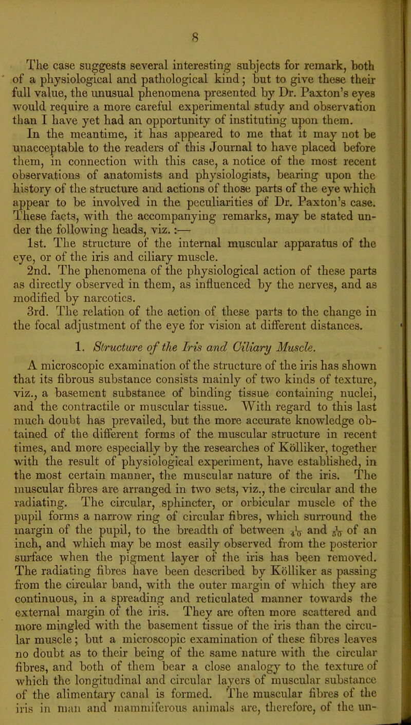 The case suggests several interesting subjects for remark, both of a physiological and pathological kind; but to give these their fall value, the unusual phenomena presented by Dr. Paxton’s eyes would require a more careful experimental study and observation than I have yet had an opportunity of instituting upon them. In the meantime, it has appeared to me that it may not be unacceptable to the readers of this Journal to have placed before them, in connection with this case, a notice of the most recent observations of anatomists and physiologists, bearing upon the history of the structure and actions of those parts of the eye which appear to be involved in the peculiarities of Dr. Paxton’s case. These facts, with the accompanying remarks, may be stated un- der the following heads, viz.:— 1st. The structure of the internal muscular apparatus of the eye, or of the iris and ciliary muscle. 2nd. The phenomena of the physiological action of these parts as directly observed in them, as influenced by the nerves, and as modified by narcotics. 3rd. The relation of the action of these parts to the change in the focal adjustment of the eye for vision at different distances. 1. Structure of the Iris and Ciliary Muscle. A microscopic examination of the structure of the iris has shown that its fibrous substance consists mainly of two kinds of texture, viz., a basement substance of binding tissue containing nuclei, and the contractile or muscular tissue. With regard to this last much doubt has prevailed, but the more accurate knowledge ob- tained of the different forms of the muscular stracture in recent times, and more especially by the researches of Kolliker, together with the result of physiological experiment, have established, in the most certain manner, the muscular nature of the iris. The muscular fibres are arranged in two sets, viz., the circular and the radiating. The circular, sphincter, or orbicular muscle of the pupil forms a narrow ring of circular fibres, which surround the margin of the pupil, to the breadth of between -4\y and sV of an inch, and which may be most easily observed from the posterior suidace when the pigment layer of the iris has been removed. The radiating fibres have been described by Kolliker as passing from the circular band, with the outer margin of which they are continuous, in a spreading and reticulated manner towards the external margin of the iris. They are often more scattered and more mingled with the basement tissue of the iris than the circu- lar muscle; but a microscopic examination of these fibres leaves no doubt as to their being of the same nature with the circular fibres, and both of them bear a close analogy to the texture of which the longitudinal and circular layers of muscular substance of the alimentary canal is formed. The muscular fibres of the iris in man and mammiferous animals are, therefore, of the un-