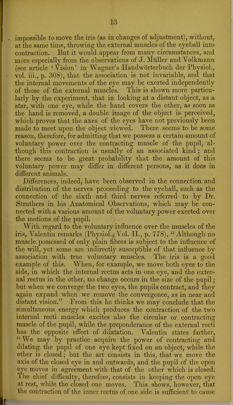 impossible to move the iris (as in changes of adjustment), without, at the same time, throwing the external muscles of the eyeball into contraction. But it would appear from many circumstances, and more especially from the observations of J. Muller and Volkmann (see article ‘Vision’ in Wagner’s Handworterbuch der Physiol., vol. iii., p. 308), that the association is not invariable, and that the internal movements of the eye may be exerted independently of those of the external muscles. This is shown more particu- larly by the experiment, that in looking at a distant object, as a star, with one eye, while the hand covers the other, as soon as the hand is removed, a double image of the object is perceived, which proves that the axes of the eyes have not previously been made to meet upon the object viewed. There seems to be some reason, therefore, for admitting that we possess a certain amount of voluntary power over the contracting muscle of the pupil, al- though this contraction is usually of an associated kind; and there seems to be great probability that the amount of this voluntary power may differ in different persons, as it does in different animals. Differences, indeed, have been observed in the connection and distribution of the nerves proceeding to the eyeball, such as tlie connection of the sixth and third nerves referred to by Dr. Struthers in his Anatomical Observations, which may be con- nected with a various amount of the voluntary power exerted over the motions of the pupil. With regard to the voluntary influence over the muscles of the iris, Valentin remarks (Physiol.,- Vol. II., p. 778), “Although no muscle possessed of only plain fibres is subject to the influence of the will, yet some are indirectly susceptible of that influence by association with true voluntary muscles. The iris is a good example of this. When, for example, we move both eyes to the side, in which the internal rectus acts in one eye, and the exter- nal rectus in the other, no change occurs in the size of the pupil; but when we converge the two eyes, the pupils contract, and they again expand when we remove the convergence, as in near and distant vision.” From this he thinks we may conclude that tlie simultaneous energy which produces the contraction of the two internal recti muscles excites also the circular or contracting muscle of the pupil, while the preponderance of the external recti has the opposite effect of dilatation. Valentin states farther, “ We may by practice acquire the power of contracting and dilating the pupil of one eye kept fixed on an object, while the other is closed; but the art consists in this, that we move the axis of the closed eye in and outwards, and the pupil of the open eye moves in agreement with that of the other which is closed. The chief difficulty, therefore, consists in keeping the open eye at rest, while the closed one moves. This shows, however, that the contraction of the inner rectus of one side is sufficient to cause