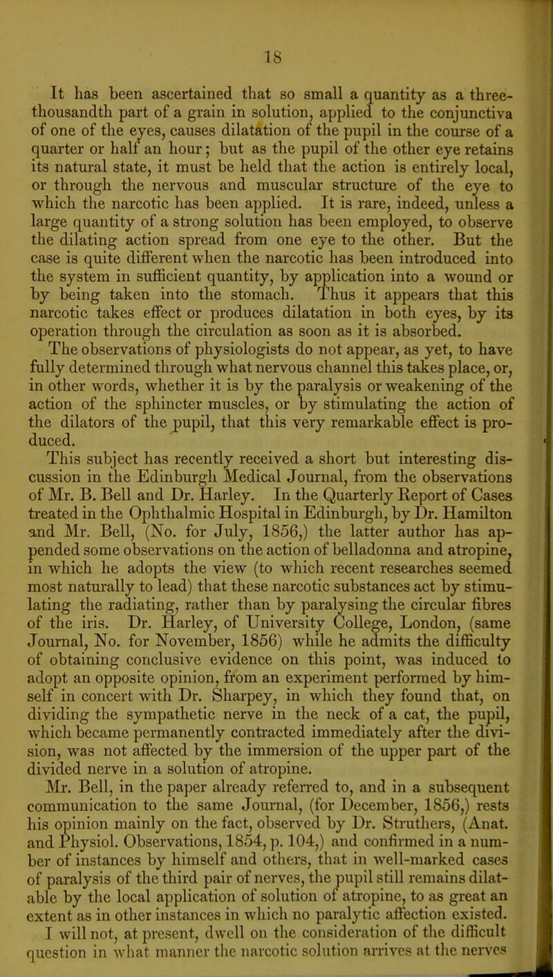 It has been ascertained that so small a quantity as a three- thousandth part of a grain in solution, applied to the conjunctiva of one of the eyes, causes dilatation of the pupil in the course of a quarter or half an hour; but as the pupil of the other eye retains its natural state, it must be held that the action is entirely local, or through the nervous and muscular structure of the eye to which the narcotic has been applied. It is rare, indeed, unless a large quantity of a strong solution has been employed, to observe the dilating action spread from one eye to the other. But the case is quite different when the narcotic has been introduced into the system in sufficient quantity, by application into a wound or by being taken into the stomach. Thus it appears that this narcotic takes effect or produces dilatation in both eyes, by its operation through the circulation as soon as it is absorbed. The observations of physiologists do not appear, as yet, to have fully determined through what nervous channel this takes place, or, in other words, whether it is by the paralysis or weakening of the action of the sphincter muscles, or by stimulating the action of the dilators of the pupil, that this very remarkable effect is pro- duced. This subject has recently received a short but interesting dis- cussion in the Edinburgh Medical Journal, from the observations of Mr. B. Bell and Dr. Harley. In the Quarterly Beport of Cases treated in the Ophthalmic Hospital in Edinburgh, by Dr. Hamilton and Mr. Bell, (No. for July, 1856,) the latter author has ap- pended some observations on the action of belladonna and atropine, in which he adopts the view (to which recent researches seemed most naturally to lead) that these narcotic substances act by stimu- lating the radiating, rather than by paralysing the circular fibres of the iris. Dr. Harley, of University College, London, (same Journal, No, for November, 1856) while he admits the difficulty of obtaining conclusive evidence on this point, was induced to adopt an opposite opinion, from an experiment performed by him- self in concert with Dr. Sharpey, in which they found that, on dividing the sympathetic nerve in the neck of a cat, the pupil, which became permanently contracted immediately after the divi- sion, was not affected by the immersion of the upper part of the divided nerve in a solution of atropine. Mr. Bell, in the paper already referred to, and in a subsequent communication to the same Journal, (for December, 1856,) rests his opinion mainly on the fact, observed by Dr. Sti-uthers, (Anat. and Physiol. Observations, 1854, p. 104,) and confirmed in a num- ber of instances by himself and others, that in well-marked cases of paralysis of the third pair of nerves, the pupil stiU remains dilat- able by the local application of solution of atropine, to as great an extent as in other instances in which no paralytic affection existed. I will not, at present, dwell on the consideration of the difficult question in what manner the narcotic solution arrives at the nerves