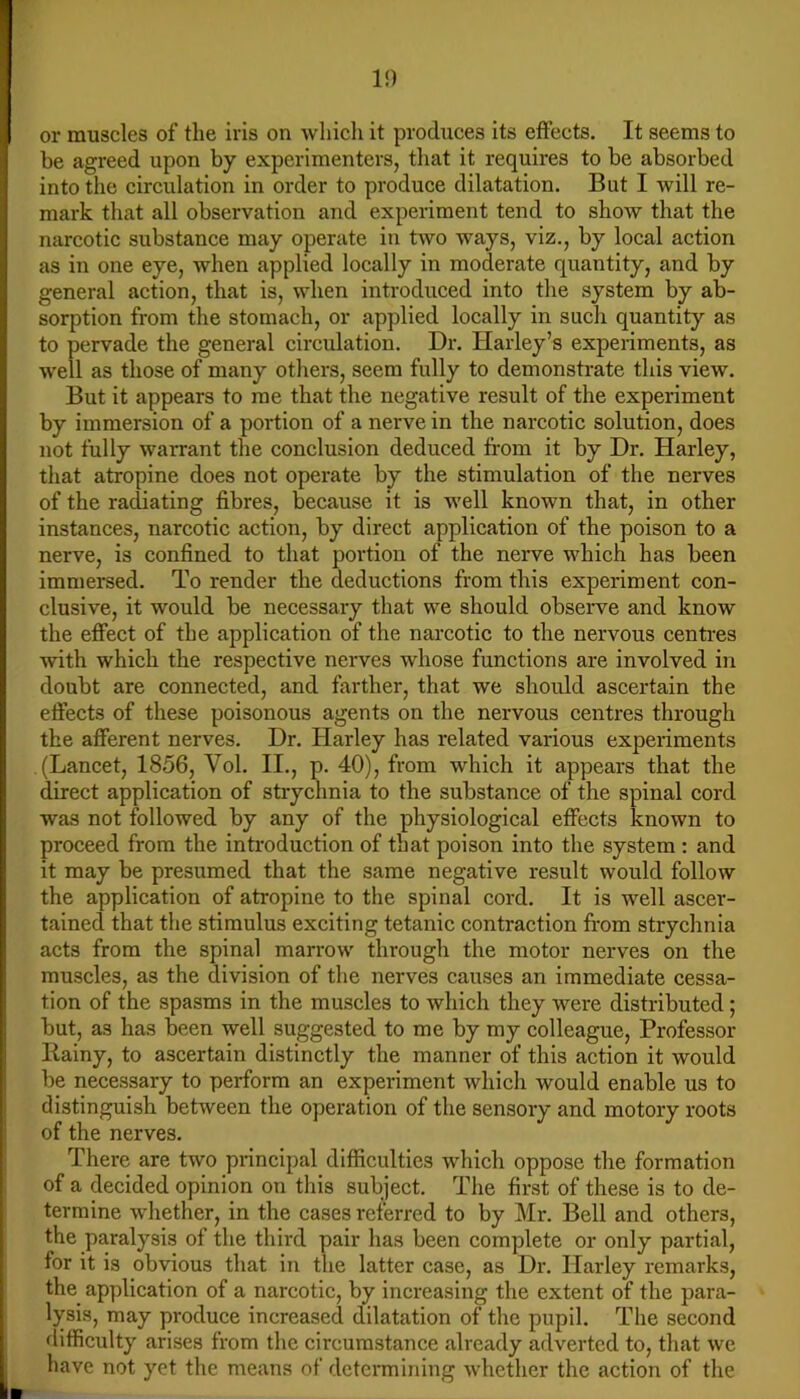 1!) or muscles of the iris on whicli it produces its effects. It seems to be agreed upon by experimenters, that it requires to be absorbed into the circulation in order to produce dilatation. But I will re- mark that all observation and experiment tend to show that the narcotic substance may operate in two ways, viz., by local action as in one eye, when applied locally in moderate quantity, and by general action, that is, when introduced into the system by ab- sorption from the stomach, or applied locally in such quantity as to pervade the general circulation. Dr. Harley’s experiments, as well as those of many others, seem fully to demonstrate this view. But it appears to me that the negative result of the experiment by immersion of a portion of a nerve in the narcotic solution, does not fully warrant the conclusion deduced from it by Dr. Harley, that atropine does not operate by the stimulation of the nerves of the radiating fibres, because it is well known that, in other instances, narcotic action, by direct application of the poison to a nerve, is confined to that portion of the nerve which has been immersed. To render the deductions from this experiment con- clusive, it would be necessary that we should observe and know the effect of the application of the narcotic to the nervous centi-es with which the respective neiwes whose functions are involved in doubt are connected, and farther, that we should ascertain the effects of these poisonous agents on the nervous centres through the afferent nerves. Dr. Harley has related various experiments (Lancet, 1856, Vol. II., p. 40), from which it appears that the direct application of strychnia to the substance of the spinal cord was not followed by any of the physiological effects known to proceed from the introduction of that poison into the system : and it may be presumed that the same negative result would follow the application of atropine to the spinal cord. It is well ascer- tained that the stimulus exciting tetanic contraction fi’om strychnia acts from the spinal marrow through the motor nerves on the muscles, as the division of the nerves causes an immediate cessa- tion of the spasms in the muscles to which they were distributed; but, as has been well suggested to me by my colleague. Professor liainy, to ascertain distinctly the manner of this action it would be necessary to perform an experiment which would enable us to distinguish between the operation of the sensory and motory roots of the nerves. There are two principal difficulties which oppose the formation of a decided opinion on this subject. The first of these is to de- termine whether, in the cases referred to by Mr. Bell and others, the paralysis of the third pair has been complete or only partial, for it is obvious that in the latter case, as Dr. Harley remarks, the application of a narcotic, by increasing the extent of the para- lysis, may produce increased dilatation of the pupil. The second difficulty arises from the circumstance already adverted to, that we have not yet the means of determining whether the action of the