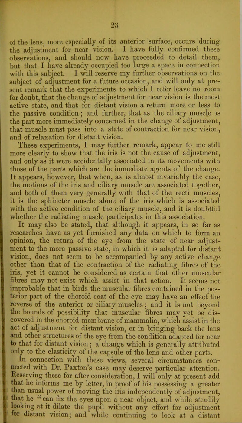 ot the lens, more especially of its anterior surface, occurs during the adjustment for near vision, 1 have fully confirmed these observations, and sliould now have proceeded to detail them, but that I have already occupied too large a space in connection with this subject. I w\\\ reserve my further observations on the subject of adjustment for a future occasion, and will only at pre- sent remai-k that the experiments to which I refer leave no room for doubt, that the change of adjustment for near vision is the most active state, and that for distant vision a return more or less to the passive condition; and further, that as the ciliary muscle is the part more immediately concerned in the change of adjustment, that muscle must pass into a state of contraction for near vision, and of relaxation for distant vision. These experiments, I may further remark, appear to me still more clearly to show that the iris is not the cause of adjustment, and only as it were accidentally associated in its movements with those of the parts which are the immediate agents of the change. It appears, however, that when, as is almost invariably the case, the motions of the iris and ciliary muscle are associated together, and both of them very generally with that of the recti muscles, it is the sphincter muscle alone of the iris which is associated with the active condition of the ciliary muscle, and it is doubtful whether the radiating muscle participates in this association. It may also be stated, that although it appears, in so far as researches have as yet furnished any data on which to form an opinion, the return of the eye from the state of near adjust- ment to the more passive state, in which it is adapted for distant vision, does not seem to be accompanied by any active change other than that of the contraction of the radiating fibres of the iris, yet it cannot be considered as certain that other muscular fibres may not exist which assist in that action. It seems not improbable that in birds the muscular fibres contained in the pos- terior part of the choroid coat of the eye may have an effect the reverse of the anterior or ciliary muscles; and it is not beyond the bounds of possibility that muscular fibres may yet be dis- covered in the choroid membrane of mammalia, which assist in the act of adjustment for distant vision, or in bringing back the lens and other structures of the eye from the condition adapted for near to that for distant vision; a change which is generally attributed only to the elasticity of the capsule of the lens and other parts. In connection with these views, several circumstances con- nected with Dr. Paxton’s case may deserve particular attention. Reserving these for after consideration, I will only at present add that he informs me by letter, in proof of his possessing a greater than usual power of moving the iris independently of adjustment, that he “can fix the eyes upon a near object, and while steadily looking at it dilate the pupil without any effort for adjustment for distant vision; and while continuing to look at a distant