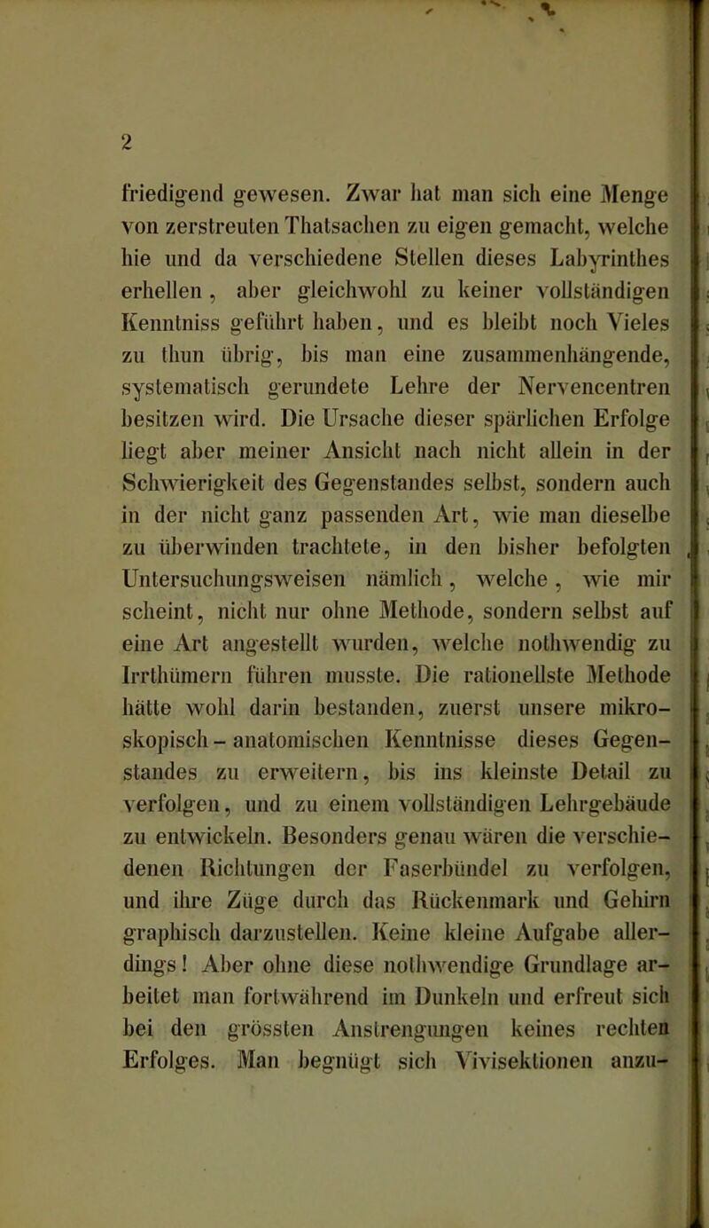 friedigend gewesen. Zwar hat man sicli eine Menge von zerstreuten Thatsachen zu eigen gemacht, welche hie und da verschiedene Stellen dieses Labyrinthes erhellen , aber gleichwohl zu keiner vollständigen Kenntniss geführt haben, und es bleibt noch Vieles zu tliun übrig, bis man eine zusammenhängende, systematisch gerundete Lehre der Nervencentren besitzen wird. Die Ursache dieser spärlichen Erfolge liegt aber meiner Ansicht nach nicht allein in der Schwierigkeit des Gegenstandes selbst, sondern auch in der nicht ganz passenden Art, wie man dieselbe zu überwinden trachtete, in den bisher befolgten Untersuchungsweisen nämlich, welche, wie mir scheint, nicht nur ohne Methode, sondern selbst auf eine Art angestellt wurden, welche nothwendig zu Irrthümern führen musste. Die rationellste Methode hätte wohl darin bestanden, zuerst unsere mikro- skopisch - anatomischen Kenntnisse dieses Gegen- standes zu erweitern, bis ins kleinste Detail zu verfolgen, und zu einem vollständigen Lehrgebäude zu entwickeln. Besonders genau wären die verschie- denen Richtungen der Faserbündel zu verfolgen, und ihre Züge durch das Rückenmark und Gehirn graphisch darzustellen. Keine kleine Aufgabe aller- dings ! Aber ohne diese nolhwendige Grundlage ar- beitet man fortwährend im Dunkeln und erfreut sich bei den grössten Anstrengungen keines rechten Erfolges. Man begnügt sich Vivisektionen anzu-