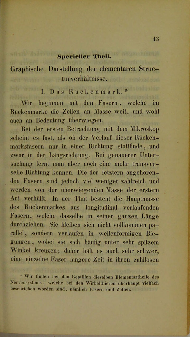 Specleller Thell. Graphische Darstellung der elementaren Struc- turverhältnisse. I. Das R ü cke n in a r k. * Wir beginnen mit den Fasern, welche im Rückenmarke die Zellen an Masse weit, und wohl auch an Bedeutung überwiegen. Bei der ersten Betrachtung mit dem Mikroskop scheint es fast, als ob der Verlauf dieser Rücken- marksfasern nur in einer Richtung stattfinde, und zwar in der Längsrichtung. Bei genauerer Unter- suchung lernt man aber noch eine mehr transver- selle Richtung kennen. Die der letztem angehören- den Fasern sind jedoch viel weniger zahlreich und werden von der überwiegenden Masse der erstem Art verhüllt. In der Thal besteht die Hauptmasse des Rückenmarkes aus longitudinal verlaufenden Fasern, welche dasselbe in seiner ganzen Länge durchziehen. Sie hleiben sich nicht vollkommen pa- rallel , sondern verlaufen in wellenförmigen Bie- gungen, wobei sie sich häufig unter sehr spitzem Winkel kreuzen; daher hält es auch sehr schwer, eine einzelne Faser längere Zeit in ihren zahllosen Wir linden hei den Reptilien dieselben Eleraentartheile des Nervensystems , welche hei den Wirbelthieren überhaupt vielfach beschrieben worden sind, nämlich Fasern und Zellen.