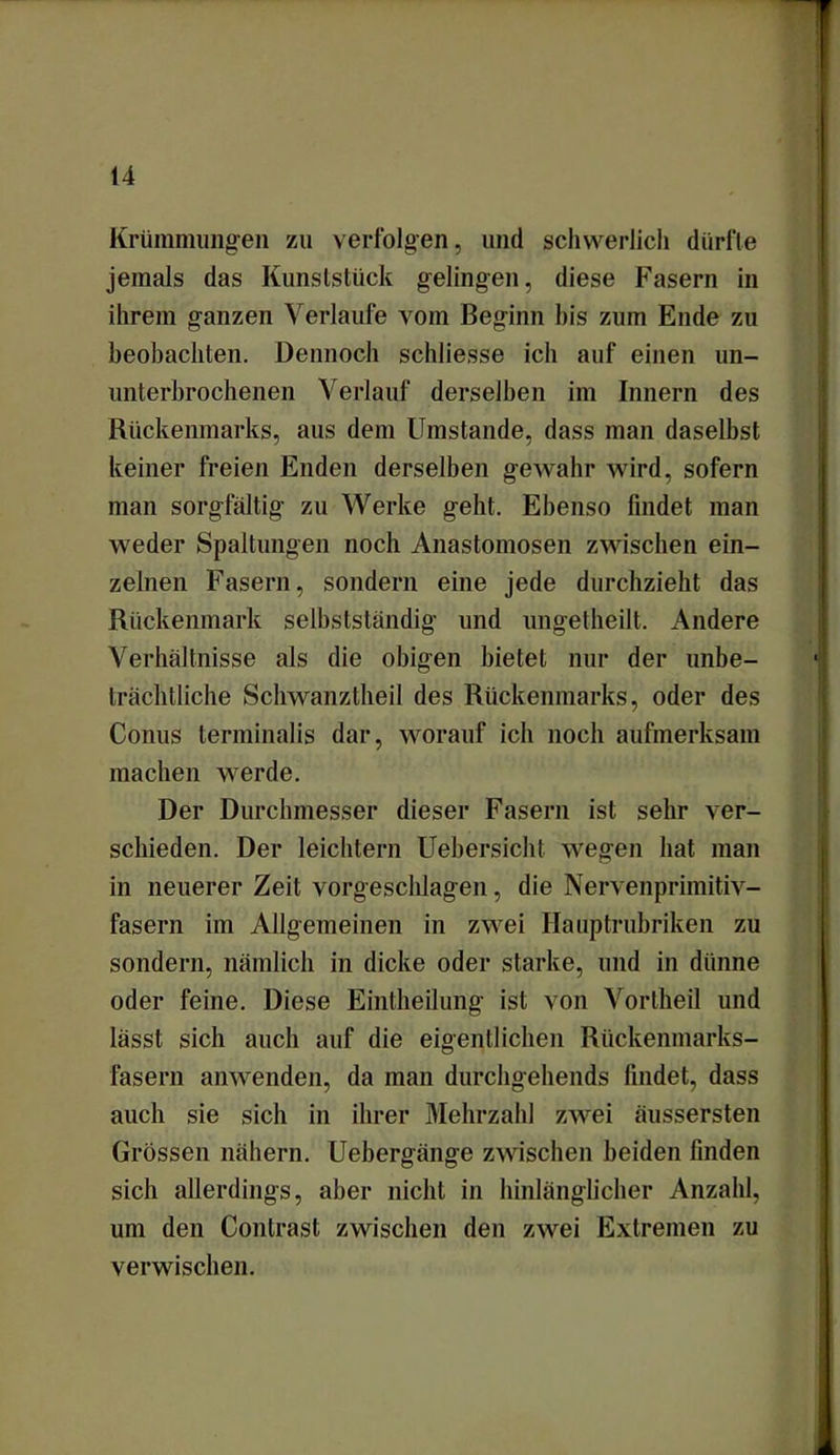 Krümmungen zu verfolgen, und schwerlich dürfte jemals das Kunststück gelingen, diese Fasern in ihrem ganzen Verlaufe vom Beginn his zum Ende zu beobachten. Dennoch schliesse ich auf einen un- unterbrochenen Verlauf derselben im Innern des Rückenmarks, aus dem Umstande, dass man daselbst keiner freien Enden derselben gewahr wird, sofern man sorgfältig zu Werke geht. Ebenso findet man weder Spaltungen noch Anastomosen zwischen ein- zelnen Fasern, sondern eine jede durchzieht das Rückenmark selbstständig und ungetheilt. Andere Verhältnisse als die obigen bietet nur der unbe- trächtliche Schwanztheil des Rückenmarks, oder des Conus terminalis dar, worauf ich noch aufmerksam machen werde. Der Durchmesser dieser Fasern ist sehr ver- schieden. Der leichtern Uebersicht. wegen hat man in neuerer Zeit vorgesclilagen, die Nervenprimitiv- fasern im Allgemeinen in zwei Hauptrubriken zu sondern, nämlich in dicke oder starke, und in dünne oder feine. Diese Eintheilung ist von Vortheil und lässt sich auch auf die eigentlichen Rückenmarks- fasern anwenden, da man durchgehends findet, dass auch sie sich in ihrer Mehrzahl zwei äussersten Grössen nähern. Uebergänge zwischen beiden finden sich allerdings, aber nicht in hinlänglicher Anzahl, um den Contrast zwischen den zwei Extremen zu verwischen.