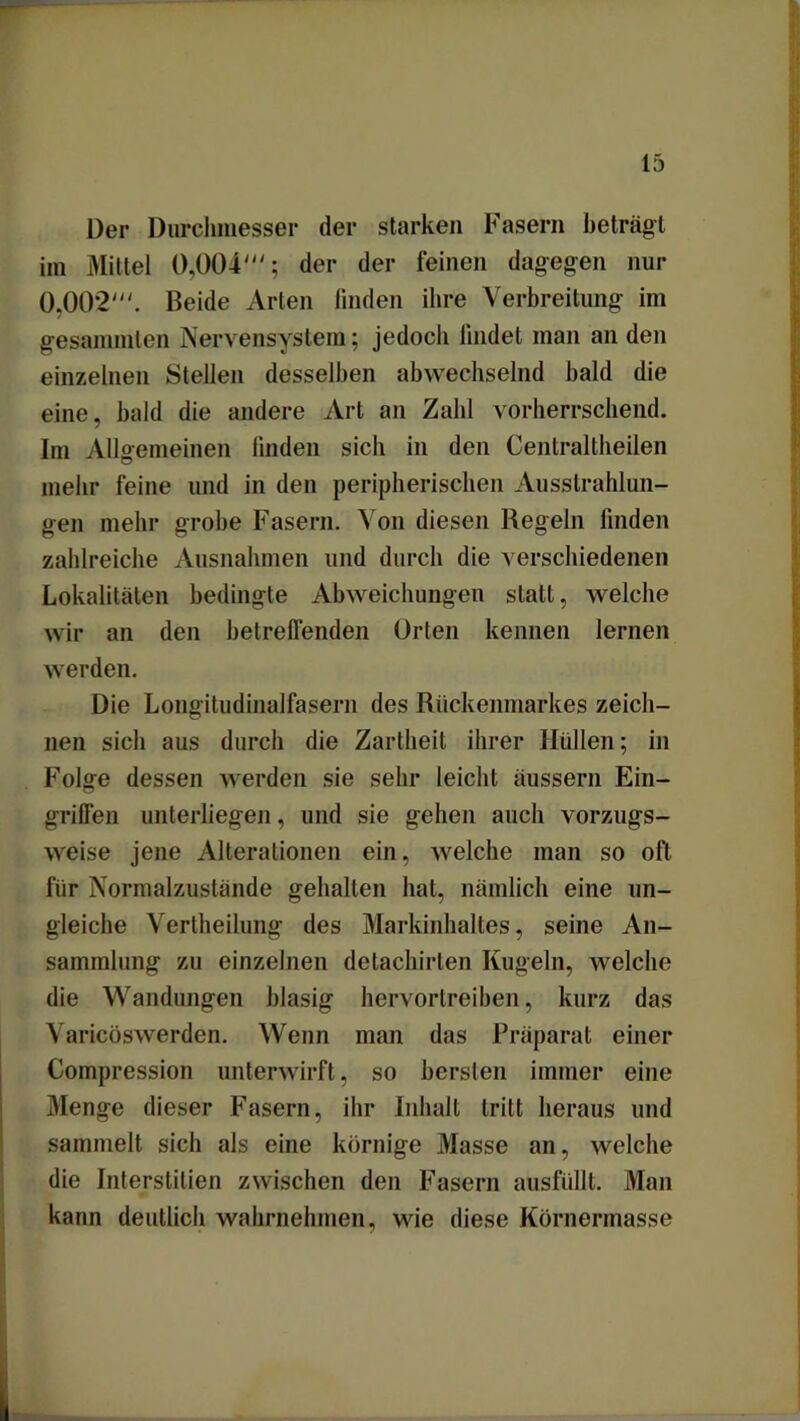 Der Durchmesser der starken Fasern beträgt im Mittel 0,004'; der der feinen dagegen nur 0.002'. Beide Arten finden ihre Verbreitung im gesammten Nervensystem; jedoch findet man an den einzelnen Stellen desselben abwechselnd bald die eine, bald die andere Art an Zahl vorherrschend. Im Allgemeinen finden sich in den Centraltheilen mehr feine und in den peripherischen Ausstrahlun- gen mehr grobe Fasern. Von diesen Regeln linden zahlreiche Ausnahmen und durch die verschiedenen Lokalitäten bedingte Abweichungen statt, welche wir an den betreffenden Orten kennen lernen werden. Die Longitudinalfasern des Rückenmarkes zeich- nen sich aus durch die Zartheit ihrer Hüllen; in Folge dessen werden sie sehr leicht äussern Ein- griffen unterliegen, und sie gehen auch vorzugs- weise jene Alterationen ein, welche man so oft für Normalzustände gehalten hat, nämlich eine un- gleiche Vertheilung des Markinhaltes, seine An- sammlung zu einzelnen detachirten Kugeln, welche die Wandungen blasig hervortreiben, kurz das Varicöswerden. Wenn man das Präparat einer Compression unterwirft, so bersten immer eine Menge dieser Fasern, ihr Inhalt tritt heraus und sammelt sich als eine körnige Masse an, welche die Interstitien zwischen den Fasern ausfüllt. Man kann deutlich wahrnehmen, wie diese Körnermasse