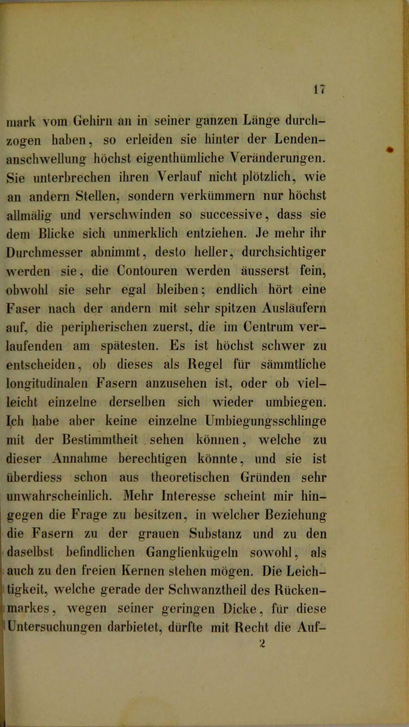 mark vom Gehirn an in seiner ganzen Länge durch- zogen haben, so erleiden sie hinter der Lenden- anschwellung höchst eigenthümliche Veränderungen. Sie unterbrechen ihren Verlauf nicht plötzlich, wie an andern Stellen, sondern verkümmern nur höchst allmälig und verschwinden so successive, dass sie dem Blicke sich unmerklich entziehen. Je mehr ihr Durchmesser abnimmt, desto heller, durchsichtiger werden sie, die Contouren werden äusserst fein, obwohl sie sehr egal bleiben; endlich hört eine Faser nach der andern mit sehr spitzen Ausläufern auf, die peripherischen zuerst, die im Centrum ver- laufenden am spätesten. Es ist höchst schwer zu entscheiden, ob dieses als Regel für sämmtliche longitudinalen Fasern anzusehen ist, oder ob viel- leicht einzelne derselben sich wieder umbiegen. Iph habe aber keine einzelne Umbiegungsschlinge mit der Bestimmtheit sehen können, welche zu dieser Annahme berechtigen könnte, und sie ist überdiess schon aus theoretischen Gründen sehr unwahrscheinlich. Mehr Interesse scheint mir hin- gegen die Frage zu besitzen, in welcher Beziehung die Fasern zu der grauen Substanz und zu den daselbst befindlichen Ganglienkugeln sowohl, als auch zu den freien Kernen stehen mögen. Die Leich- tigkeit, welche gerade der Schwanztheil des Rücken- markes , wegen seiner geringen Dicke, für diese ! Untersuchungen darbietet, dürfte mit Recht die Auf- 2