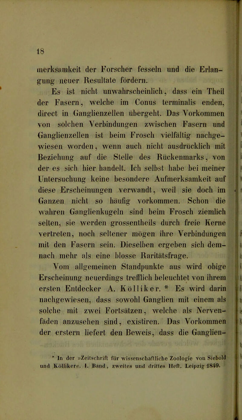 merksamkeit der Forscher fesseln und die Erlan- gung' neuer Resultate fördern. Es ist nicht unwahrscheinlich, dass ein Theil der Fasern, welche im Conus terminalis enden, direct in Ganglienzellen übergeht. Das Vorkommen von solchen Verbindungen zwischen Fasern und Ganglienzellen ist beim Frosch vielfältig nachge- wiesen worden, wenn auch nicht ausdrücklich mit Beziehung auf die Stelle des Rückenmarks, von der es sich hier handelt. Ich selbst habe bei meiner Untersuchung keine besondere Aufmerksamkeit auf diese Erscheinungen verwandt, weil sie doch im Ganzen nicht so häufig Vorkommen. Schon die wahren Ganglienkugeln sind heim Frosch ziemlich selten, sie werden grossentheils durch freie Kerne vertreten, noch seltener mögen ihre Verbindungen mit den Fasern sein. Dieselben ergehen sich dem- nach mehr als eine blosse Raritätsfrage. Vom allgemeinen Standpunkte aus wird obige Erscheinung neuerdings trefflich beleuchtet von ihrem ersten Entdecker A. Kölliker. * Es wird darin nachgewiesen, dass sowohl Ganglien mit einem als solche mit zwei Fortsätzen, welche als Nerven- fäden anzusehen sind, existiren. Das Vorkommen der erstem liefert den Beweis, dass die Ganglien- * In der «Zeitschrift für wissenschaftliche Zoologie von Siebold und Kölliker«. I. Hand, zweites und drittes Heft. Leipzig 1849.