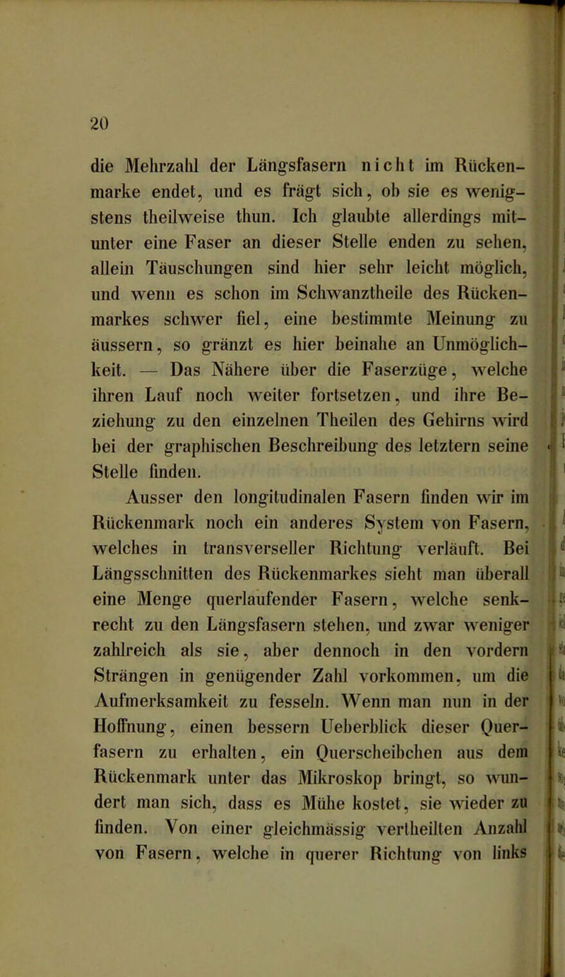 die Mehrzahl der Längsfasern nicht im Rücken- marke endet, und es fragt sich, ob sie es wenig- stens theilweise thun. Ich glaubte allerdings mit- unter eine Faser an dieser Stelle enden zu sehen, allein Täuschungen sind hier sehr leicht möglich, und wenn es schon im Schwanztheile des Rücken- markes schwer fiel, eine bestimmte Meinung zu äussern, so gränzt es hier beinahe an Unmöglich- keit. — Das Nähere über die Faserzüge, welche ihren Lauf noch weiter fortsetzen, und ihre Be- ziehung zu den einzelnen Theilen des Gehirns wird bei der graphischen Beschreibung des letztem seine Stelle finden. Ausser den longitudinalen Fasern finden wir im Rückenmark noch ein anderes System von Fasern, welches in transverseller Richtung verläuft. Bei Längsschnitten des Rückenmarkes sieht man überall eine Menge querlaufender Fasern, welche senk- recht zu den Längsfasern stehen, und zwar weniger zahlreich als sie, aber dennoch in den vordem Strängen in genügender Zahl Vorkommen, um die Aufmerksamkeit zu fesseln. Wenn man nun in der Hoffnung, einen bessern Ueberblick dieser Quer- fasern zu erhalten, ein Querscheibchen aus dem Rückenmark unter das Mikroskop bringt, so wun- dert man sich, dass es Mühe kostet, sie wieder zu finden. Von einer gleichmässig vertheilten Anzahl von Fasern, welche in querer Richtung von links ii h « p v U \k 1 io I kt «ä kf