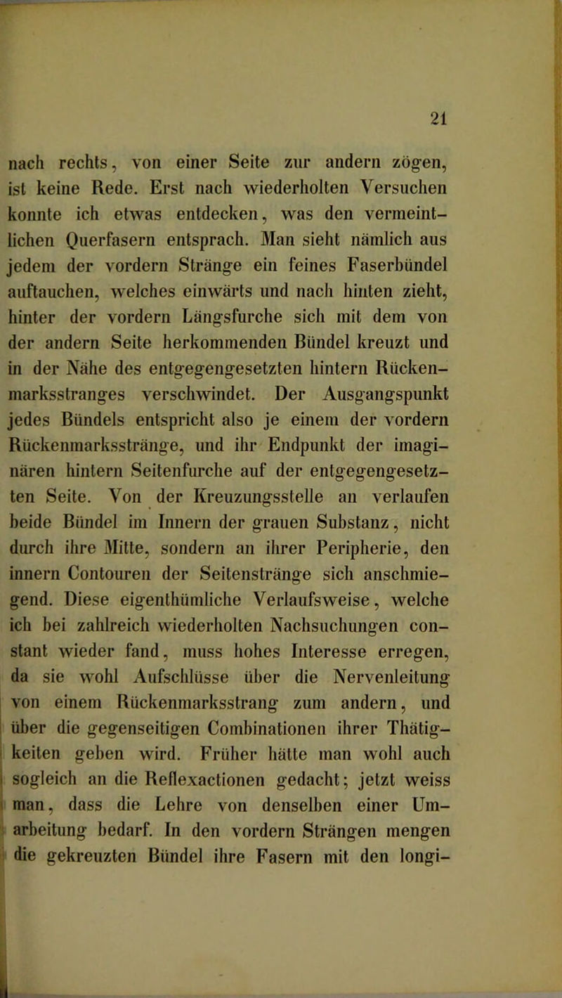 nach rechts, von einer Seite zur andern zögen, ist keine Rede. Erst nach wiederholten Versuchen konnte ich etwas entdecken, was den vermeint- lichen Querfasern entsprach. Man sieht nämlich aus jedem der vordem Stränge ein feines Faserbündel auftauchen, welches einwärts und nach hinten zieht, hinter der vordem Längsfurche sich mit dem von der andern Seite herkommenden Bündel kreuzt und in der Nähe des entgegengesetzten hintern Rücken- marksstranges verschwindet. Der Ausgangspunkt jedes Bündels entspricht also je einem der vordem Rückenmarksstränge, und ihr Endpunkt der imagi- nären hinlern Seitenfurche auf der entgegengesetz- ten Seite. Von der Kreuzungsstelle an verlaufen beide Bündel im Innern der grauen Substanz, nicht durch ihre Mitte, sondern an ihrer Peripherie, den innern Contouren der Seitenstränge sich anschmie- gend. Diese eigenthümliche Verlaufsweise, welche ich bei zahlreich wiederholten Nachsuchungen con- stant wieder fand, muss hohes Interesse erregen, da sie wohl Aufschlüsse über die Nervenleitung von einem Rückenmarksstrang zum andern, und über die gegenseitigen Combinationen ihrer Thätig- keiten geben wird. Früher hätte man wohl auch i sogleich an die Reflexactionen gedacht; jetzt weiss man, dass die Lehre von denselben einer Um- arbeitung bedarf. In den vordem Strängen mengen die gekreuzten Bündel ihre Fasern mit den longi-
