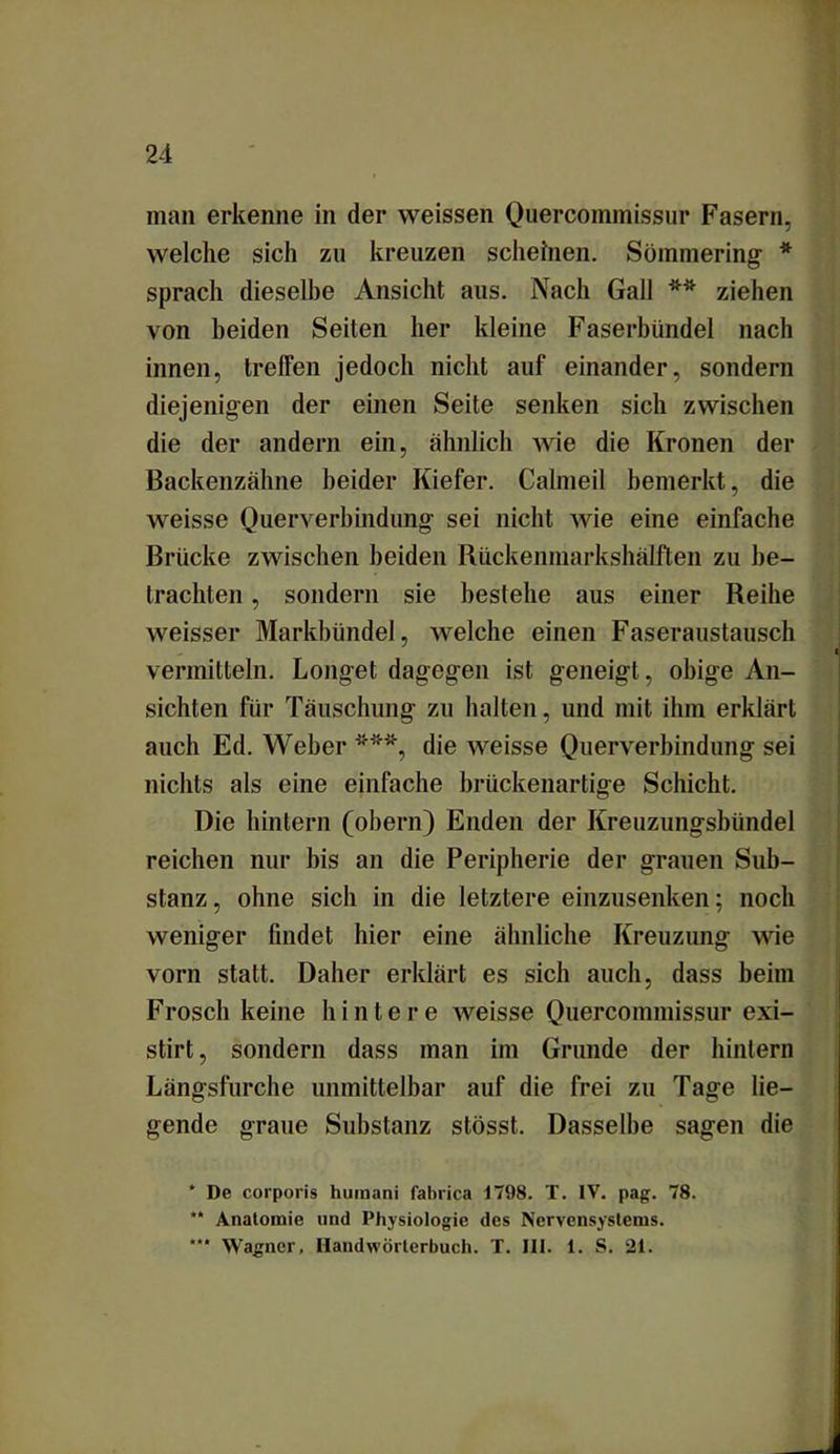 welche sich zu kreuzen scheinen. Semmering * sprach dieselbe Ansicht aus. Nach Gail ** *** ziehen von beiden Seiten her kleine Faserbündel nach innen, treffen jedoch nicht auf einander, sondern diejenigen der einen Seite senken sich zwischen die der andern ein, ähnlich wie die Kronen der Backenzähne beider Kiefer. Calmeil bemerkt, die weisse Querverbindung sei nicht wie eine einfache Brücke zwischen beiden Rückenmarkshälften zu be- trachten , sondern sie bestehe aus einer Reihe weisser Markbündel, welche einen Faseraustausch vermitteln. Longet dagegen ist geneigt, obige An- sichten für Täuschung zu halten, und mit ihm erklärt auch Ed. Weher die weisse Querverbindung sei nichts als eine einfache brückenartige Schicht. Die hinlern (obern) Enden der Kreuzungsbündel reichen nur bis an die Peripherie der grauen Sub- stanz , ohne sich in die letztere einzusenken; noch weniger findet hier eine ähnliche Kreuzung wie vorn statt. Daher erklärt es sich auch, dass heim Frosch keine hintere weisse Quercommissur exi- stirt, sondern dass man im Grunde der hintern Längsfurche unmittelbar auf die frei zu Tage lie- gende graue Substanz stösst. Dasselbe sagen die * De corporis humani fabrica 1798. T. IV. pag. 78. ** Anatomie und Physiologie des Nervensystems. *** Wagner, Handwörterbuch. T. III. 1. S. 21.