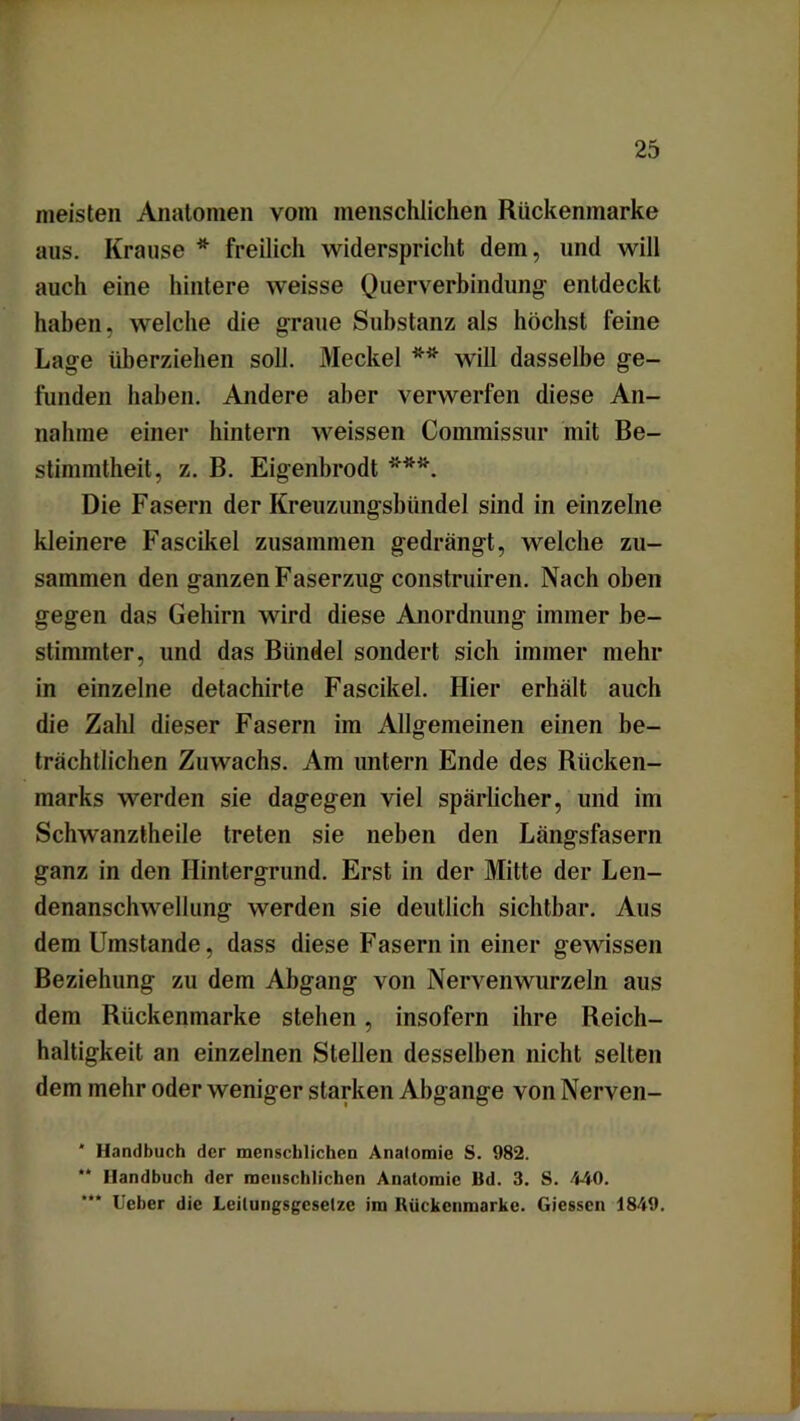 meisten Anatomen vom menschlichen Rückenmarke aus. Krause * freilich widerspricht dem, und will auch eine hintere weisse Querverbindung entdeckt haben, welche die graue Substanz als höchst feine Lage überziehen soll. Meckel ** will dasselbe ge- funden haben. Andere aber verwerfen diese An- nahme einer hintern weissen Commissur mit Be- stimmtheit, z. B. Eigenbrodt ***. Die Fasern der Kreuzungsbünde] sind in einzelne kleinere Fascikel zusammen gedrängt, welche zu- sammen den ganzen Faserzug construiren. Nach oben gegen das Gehirn wird diese Anordnung immer be- stimmter, und das Bündel sondert sich immer mehr in einzelne detachirte Fascikel. Hier erhält auch die Zahl dieser Fasern im Allgemeinen einen be- trächtlichen Zuwachs. Am untern Ende des Rücken- marks werden sie dagegen viel spärlicher, und im Schwanztheile treten sie neben den Längsfasern ganz in den Hintergrund. Erst in der Mitte der Len- denanschwellung werden sie deutlich sichtbar. Aus dem Umstande, dass diese Fasern in einer gewissen Beziehung zu dem Abgang von Nervenwurzeln aus dem Rückenmarke stehen, insofern ihre Reich- haltigkeit an einzelnen Stellen desselben nicht selten dem mehr oder weniger starken Abgänge von Nerven- * Handbuch der menschlichen Analomie S. 982. ** Handbuch der menschlichen Anatomie Bd. 3. S. 440. “** Ueber die Leilungsgesetze im Rückenmarke. Giessen 1849.