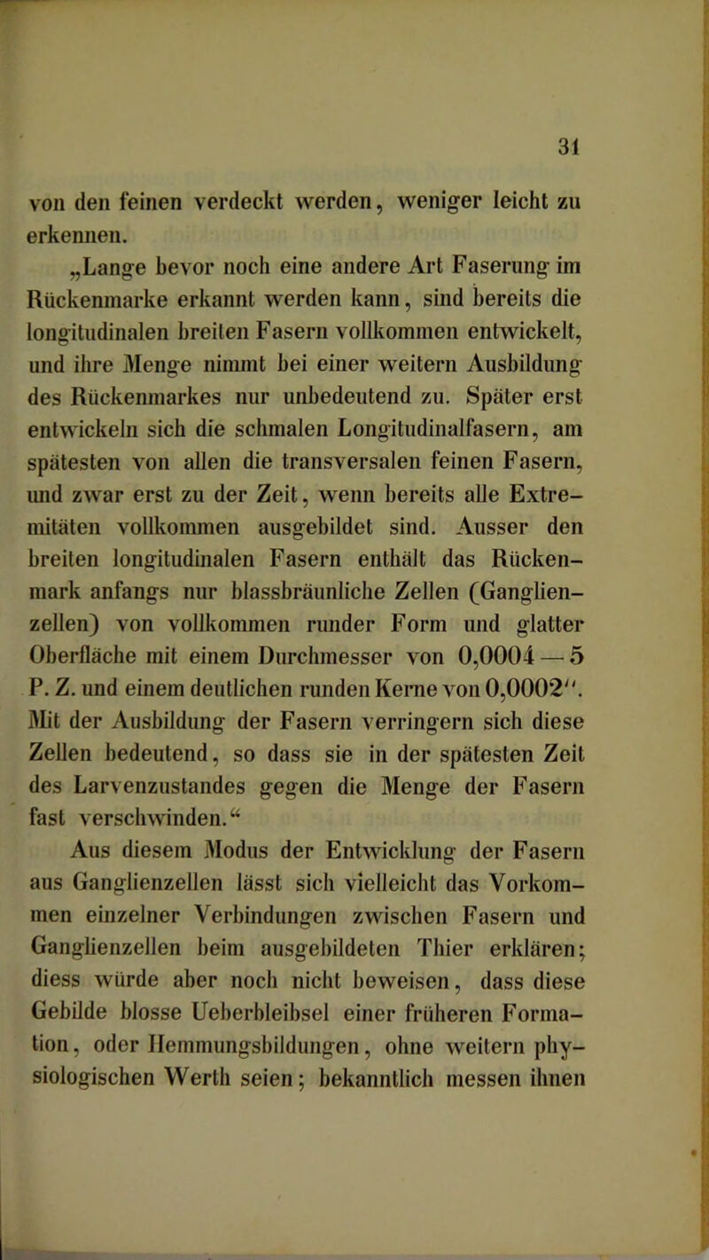 von den feinen verdeckt werden, weniger leicht zu erkennen. „Lange bevor noch eine andere Art Faserung im Rückenmarke erkannt werden kann, sind bereits die longitudinalen breiten Fasern vollkommen entwickelt, und ihre Menge nimmt bei einer weitern Ausbildung des Rückenmarkes nur unbedeutend zu. Später erst entwickeln sieb die schmalen Longitudinalfasern, am spätesten von allen die transversalen feinen Fasern, und zwar erst zu der Zeit, wenn bereits alle Extre- mitäten vollkommen ausgebildet sind. Ausser den breiten longitudinalen Fasern enthält das Rücken- mark anfangs nur blassbräunliche Zellen (Gangben- zellen) von vollkommen runder Form und glatter Oberfläche mit einem Durchmesser von 0,0004 — 5 P. Z. und einem deutlichen runden Kerne von 0,0002. Mit der Ausbildung der Fasern verringern sich diese Zellen bedeutend, so dass sie in der spätesten Zeit des Larvenzustandes gegen die Menge der Fasern fast verschwinden.“ Aus diesem Modus der Entwicklung der Fasern aus Ganglienzellen lässt sich vielleicht das Vorkom- men einzelner Verbindungen zwischen Fasern und Gangbenzellen beim ausgebildeten Thier erklären; diess würde aber noch nicht beweisen, dass diese Gebilde blosse Ueberbleibsel einer früheren Forma- tion, oder Ilemmungsbildungen, ohne weitern phy- siologischen Werth seien; bekanntlich messen ihnen