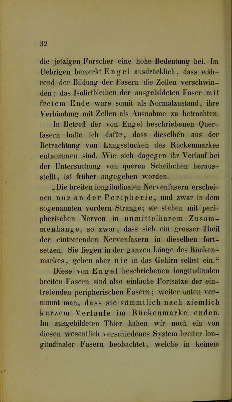 die jetzigen Forscher eine hohe Bedeutung hei. Im Uebrigen bemerkt Engel ausdrücklich, dass wäh- rend der Bildung der Fasern die Zellen verschwin- den ; das Isolirtbleiben der ausgebildeten Faser m i t freiem Ende wäre somit als Normalzustand, ihre Verbindung mit Zellen als Ausnahme zu betrachten. In Betreff der von Engel beschriebenen Quer- fasern halte ich dafür, dass dieselben aus der Betrachtung von Längsstücken des Rückenmarkes entnommen sind. Wie sich dagegen ihr Verlauf bei der Untersuchung von queren Scheibchen heraus- stellt, ist früher angegeben worden. „Die breiten longitudinalen Nervenfasern erschei- nen nur an der Peripherie, und zwar in dem sogenannten vordem Strange; sie stehen mit peri- pherischen Nerven in unmittelbarem Zusam- menhänge, so zwar, dass sich ein grosser Theil der eintretenden Nervenfasern in dieselben fort- setzen. Sie hegen in der ganzen Länge des Rücken- markes , gehen aber nie in das Gehirn selbst ein.u Diese von Engel beschriebenen longitudinalen breiten Fasern sind also einfache Fortsätze der ein- tretenden peripherischen Fasern; weiter unten ver- nimmt man, dass sie sämmtlich nach ziemlich kurzem Verlaufe im Rückenmarke enden. Im ausgebildelen Thier haben wir noch ein von diesen wesentlich verschiedenes System breiter lon- gitudinaler Fasern beobachtet, welche in keinem