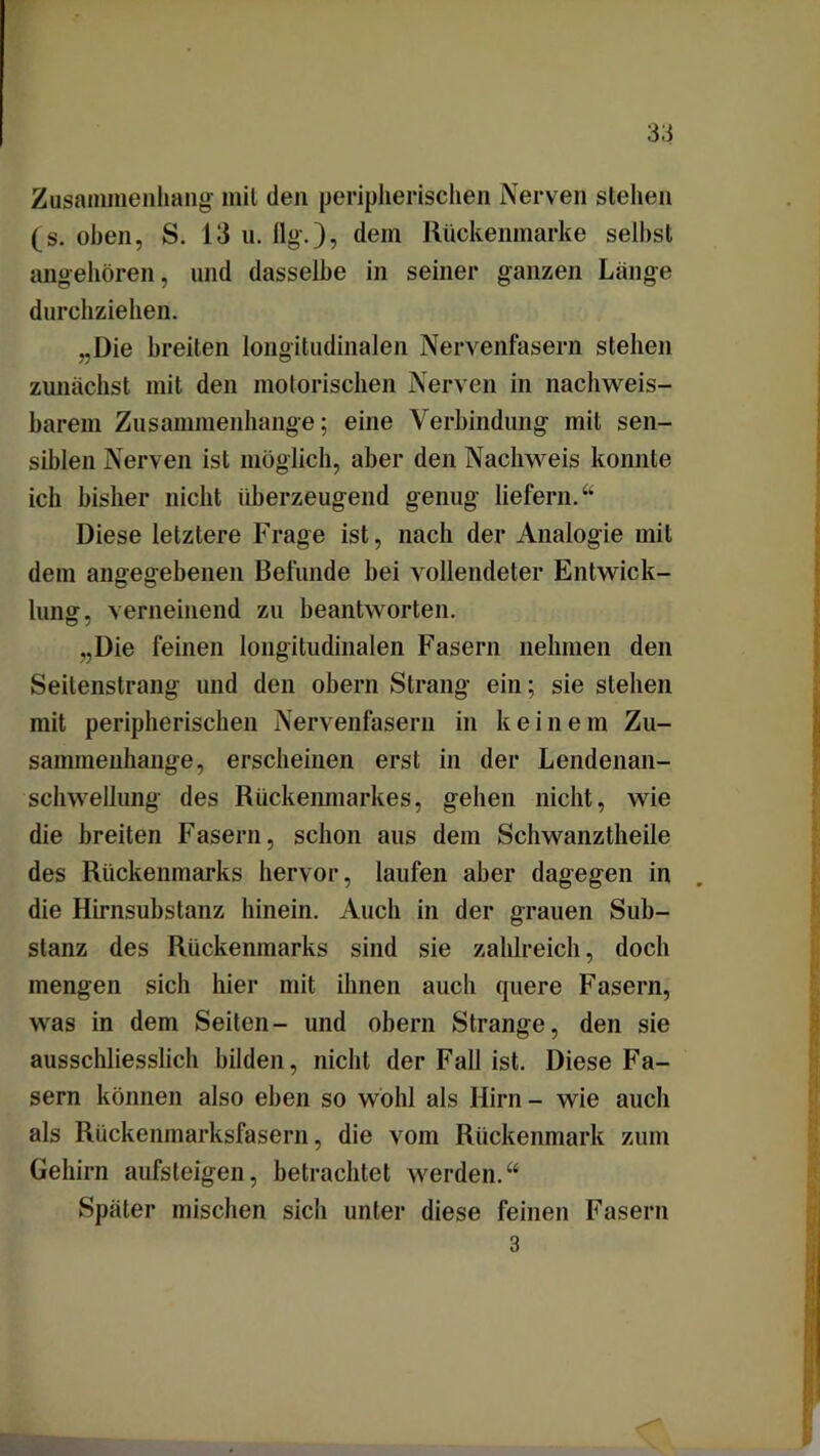 Zusammenhang- mit den peripherischen Nerven stehen (s. oben, S. 13 u. flg.), dem Rückenmarke seihst angehören, und dasselbe in seiner ganzen Lange durchziehen. „Die breiten longitudinalen Nervenfasern stehen zunächst mit den motorischen Nerven in nachweis- barem Zusammenhänge; eine Verbindung mit sen- siblen Nerven ist möglich, aber den Nachweis konnte ich bisher nicht überzeugend genug liefern.“ Diese letztere Frage ist, nach der Analogie mit dem angegebenen Befunde bei vollendeter Entwick- lung. verneinend zu beantworten. „Die feinen longitudinalen Fasern nehmen den Seilenstrang und den obern Strang ein; sie stehen mit peripherischen Nervenfasern in keinem Zu- sammenhänge, erscheinen erst in der Lendenan- schwellung des Rückenmarkes, gehen nicht, wie die breiten Fasern, schon aus dem Schwanztheile des Rückenmarks hervor, laufen aber dagegen in die Hirnsubstanz hinein. Auch in der grauen Sub- stanz des Rückenmarks sind sie zahlreich, doch mengen sich hier mit ihnen auch quere Fasern, was in dem Seiten- und obern Strange, den sie ausschliesslich bilden, nicht der Fall ist. Diese Fa- sern können also eben so wohl als Hirn- wie auch als Rückenmarksfasern, die vom Rückenmark zum Gehirn aufsteigen, betrachtet werden.“ Später mischen sich unter diese feinen Fasern 3