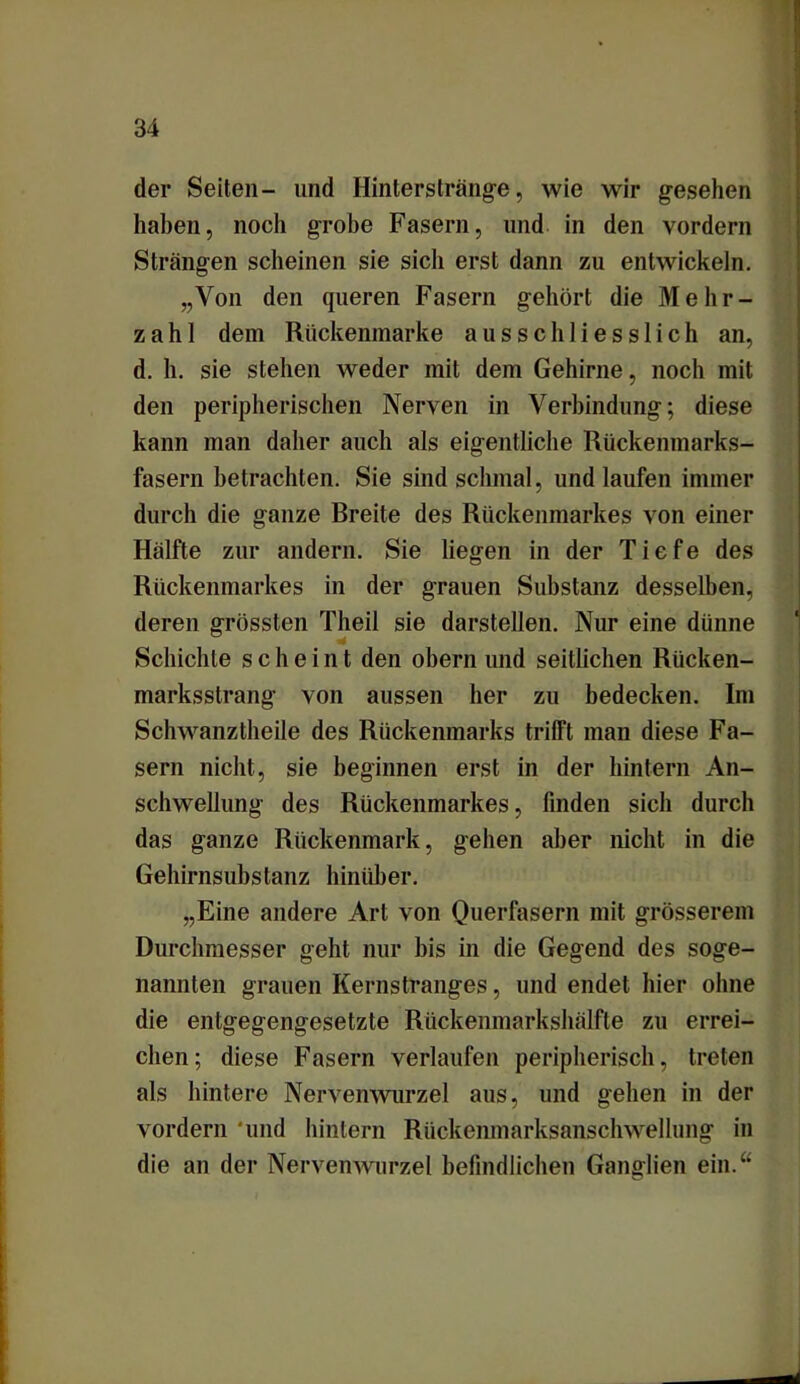 der Seiten- und Hinterstränge, wie wir gesehen haben, noch grobe Fasern, und in den vordem Strängen scheinen sie sich erst dann zu entwickeln. „Von den queren Fasern gehört die Mehr- zahl dem Rückenmarke ausschliesslich an, d. h. sie stehen weder mit dem Gehirne, noch mit den peripherischen Nerven in Verbindung; diese kann man daher auch als eigentliche Rückenmarks- fasern betrachten. Sie sind schmal, und laufen immer durch die ganze Rreile des Rückenmarkes von einer Hälfte zur andern. Sie liegen in der Tiefe des Rückenmarkes in der grauen Substanz desselben, deren grössten Theil sie darstellen. Nur eine dünne Schichte scheint den obern und seitlichen Rücken- marksstrang von aussen her zu bedecken. Im Schwanztheile des Rückenmarks trifft man diese Fa- sern nicht, sie beginnen erst in der hintern An- schwellung des Rückenmarkes, finden sich durch das ganze Rückenmark, gehen aber nicht in die Gehirnsubstanz hinüber. „Eine andere Art von Querfasern mit grösserem Durchmesser geht nur bis in die Gegend des soge- nannten grauen Kernstranges, und endet hier ohne die entgegengesetzte Rückenmarkshälfte zu errei- chen; diese Fasern verlaufen peripherisch, treten als hintere Nervenwurzel aus, und gehen in der vordem 'und hintern Rückenmarksanschwellung in die an der Nervenwurzel befindlichen Ganglien ein.“