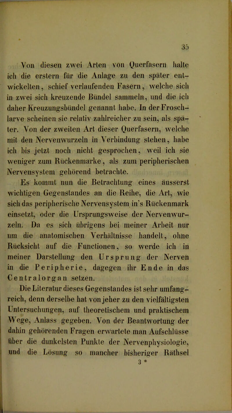 Von diesen zwei Arien von Querfasern halte ich die erstem für die Anlage zu den später ent- wickelten, schief verlaufenden Fasern, welche sich in zwei sich kreuzende Bündel sammeln, und die ich daher Kreuzungsbündel genannt habe. In der Frosch- larve scheinen sie relativ zahlreicher zu sein, als spä- ter. Von der zweiten Art dieser Querfasern, welche mit den Nervenwurzeln in Verbindung- stehen, habe ich bis jetzt noch nicht gesprochen, weil ich sie weniger zum Rückenmarke, als zum peripherischen Nervensystem gehörend betrachte. Es kommt nun die Betrachtung eines äusserst wichtigen Gegenstandes an die Reihe, die Art, wie sich das peripherische Nervensystem in’s Rückenmark einsetzt, oder die Ursprungsweise der Nervenwur- zeln. Da es sich übrigens bei meiner Arbeit nur um die anatomischen Verhältnisse handelt, ohne Rücksicht auf die Functionen, so werde ich in meiner Darstellung den Ursprung der Nerven in die Peripherie, dagegen ihr Ende in das Centralorgan setzen. Die Literatur dieses Gegenstandes ist sehr umfang- reich, denn derselbe hat von jeher zu den vielfältigsten Untersuchungen, auf theoretischem und praktischem Wege, Anlass gegeben. Von der Beantwortung der dahin gehörenden Fragen erwartete man Aufschlüsse über die dunkelsten Punkte der Nervenphysiologie, und die Lösung so mancher bisheriger Räthsel 3 *