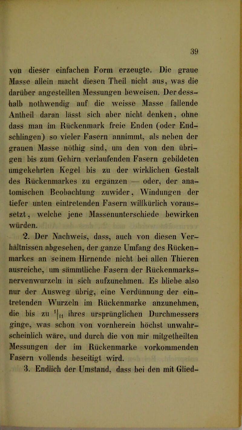 von dieser einfachen Form erzeugte. Die graue Masse allein macht diesen Theil nicht aus, was die darüber angestellten Messungen beweisen. Der dess- halb nothwendig auf die weisse Masse fallende Antheil daran lässt sich aber nicht denken, ohne dass man im Rückenmark freie Enden (oder End- schlingen) so vieler Fasern annimmt, als neben der grauen Masse nöthig sind, um den von den übri- gen bis zum Gehirn verlaufenden Fasern gebildeten umgekehrten Kegel bis zu der wirklichen Gestalt des Rückenmarkes zu ergänzen — oder, der ana- tomischen Beobachtung zuwider, Windungen der tiefer unten eintretenden Fasern willkürlich voraus- setzt , welche jene Massenunterschiede bewirken würden. 2. Der Nachweis, dass, auch von diesen Ver- hältnissen abgesehen, der ganze Umfang des Rücken- markes an seinem Hirnende nicht bei allen Thieren ausreiche, um sämmtliche Fasern der Riickenmarks- nervenwurzeln in sich aufzunehmen. Es bliebe also nur der Ausweg übrig, eine Verdünnung der ein- tretenden Wurzeln im Rückenmarke anzunehmen, die bis zu 11 tl ihres ursprünglichen Durchmessers ginge, was schon von vornherein höchst unwahr- scheinlich wäre, und durch die von mir mitgelheilten Messungen der im Rückenmarke vorkommenden Fasern vollends beseitigt wird. 3. Endlich der Umstand, dass bei den mit Glied-