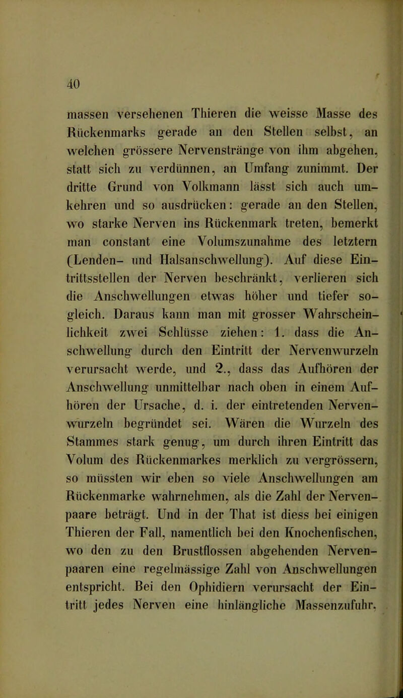 massen versehenen Thieren die weisse Masse des Rückenmarks gerade an den Stellen selbst, an welchen grössere Nervenstränge von ihm abgehen, statt sich zu verdünnen, an Umfang zunimmt. Der dritte Grund von Volkmann lässt sich auch um- kehren und so ausdrücken: gerade an den Stellen, wo starke Nerven ins Rückenmark treten, bemerkt man conslant eine Volumszunahme des letztem (Lenden- und Halsanschwellung). Auf diese Ein- trittsstellen der Nerven beschränkt, verlieren sich die Anschwellungen etwas höher und tiefer so- gleich. Daraus kann man mit grosser Wahrschein- lichkeit zwei Schlüsse ziehen: 1. dass die An- schwellung- durch den Eintritt der Nervenwurzeln verursacht werde, und 2., dass das Aufhören der Anschwellung unmittelbar nach oben in einem Auf- hören der Ursache, d. i. der eintretenden Nerven- wurzeln begründet sei. Wären die Wurzeln des Stammes stark genug, um durch ihren Eintritt das Volum des Rückenmarkes merklich zu vergrössern, so müssten wir eben so viele Anschwellungen am Rückenmarke wahrnehmen, als die Zahl der Nerven- paare beträgt. Und in der That ist diess bei einigen Thieren der Fall, namentlich bei den Knochenfischen, wo den zu den Brustflossen abgehenden Nerven- paaren eine regelmässige Zahl von Anschwellungen entspricht. Bei den Ophidiern verursacht der Ein- tritt jedes Nerven eine hinlängliche Massenzufuhr.