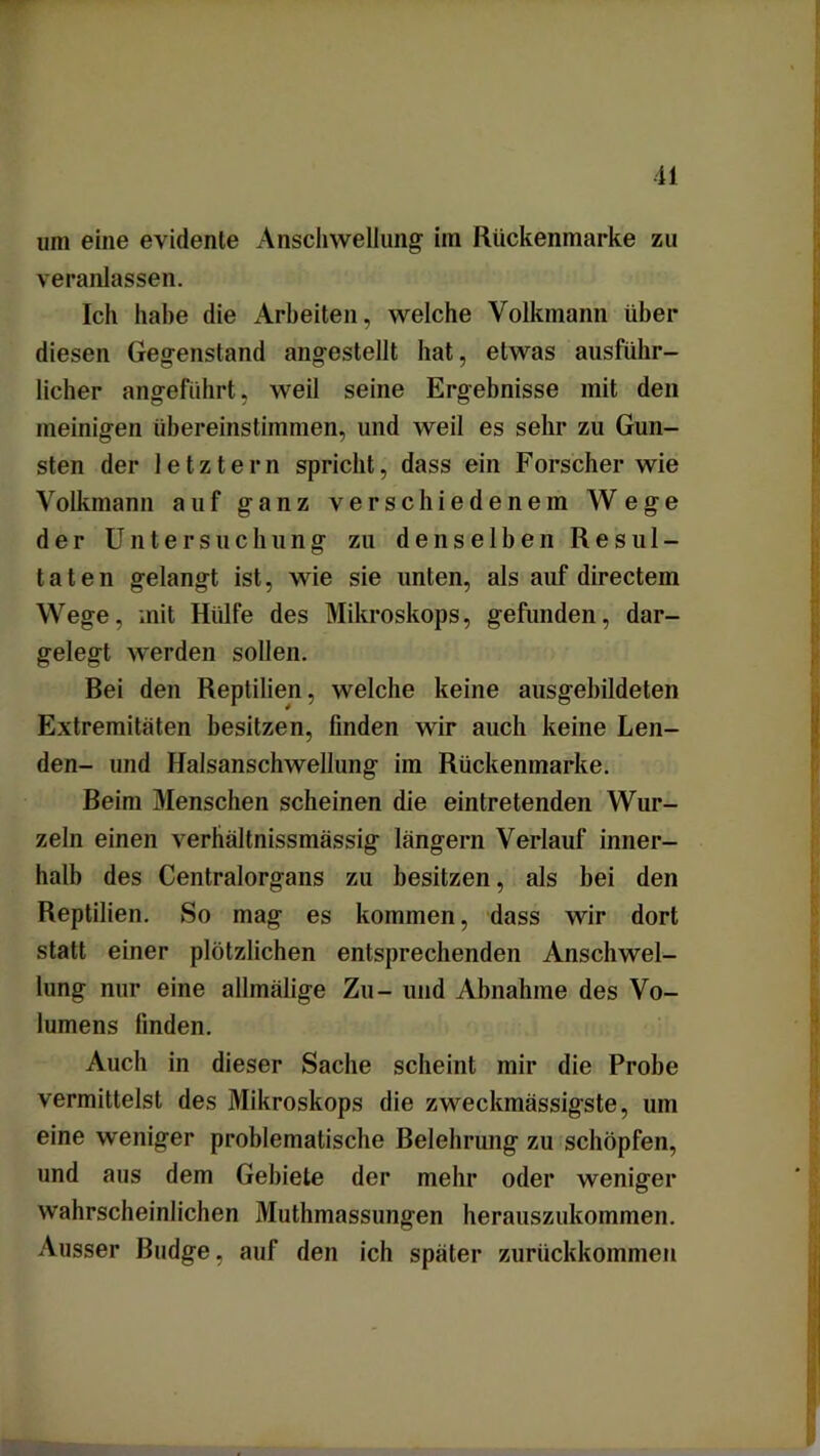 um eine evidente Anschwellung im Rückenmarke zu veranlassen. Ich habe die Arbeiten, welche Volkmann über diesen Gegenstand angestellt hat, etwas ausführ- licher angeführt, weil seine Ergebnisse mit den meinigen übereinstimmen, und weil es sehr zu Gun- sten der letztem spricht, dass ein Forscher wie Volkmann auf ganz verschiedenem Wege der Untersuchung zu denselben Resul- taten gelangt ist, wie sie unten, als auf directein Wege, mit Hülfe des Mikroskops, gefunden, dar- gelegt werden sollen. Bei den Reptilien, welche keine ausgebildeten Extremitäten besitzen, finden wir auch keine Len- den- und Halsanschwellung im Rückenmarke. Beim Menschen scheinen die eintretenden Wur- zeln einen verhältnissmässig langem Verlauf inner- halb des Centralorgans zu besitzen, als bei den Reptilien. So mag es kommen, dass wir dort statt einer plötzlichen entsprechenden Anschwel- lung nur eine allmälige Zu- und Abnahme des Vo- lumens finden. Auch in dieser Sache scheint mir die Probe vermittelst des Mikroskops die zweckmässigste, um eine weniger problematische Belehrung zu schöpfen, und aus dem Gebiete der mehr oder weniger wahrscheinlichen Muthmassungen herauszukommen. Ausser Budge, auf den ich später zurückkommen