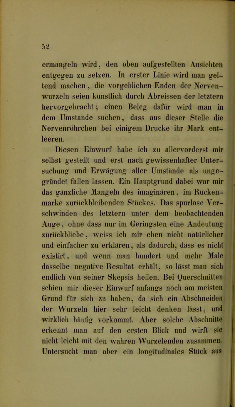 ermangeln wird, den oben aufgestellten Ansichten entgegen zu setzen. In erster Linie wird man gel- tend machen, die vorgeblichen Enden der Nerven- wurzeln seien künstlich durch Abreissen der letztem hervorgebracht; einen Beleg dafür wird man in dem Umstande suchen, dass aus dieser Stelle die Nervenröhrchen bei einigem Drucke ihr Mark ent- leeren. Diesen Einwurf habe ich zu allervorderst mir selbst gestellt und erst nach gewissenhafter Unter- suchung und Erwägung aller Umstände als unge- gründet fallen lassen. Ein Hauptgrund dabei war mir das gänzliche Mangeln des imaginären, im Rücken- marke zurückbleibenden Stückes. Das spurlose Ver- schwinden des letztem unter dem beobachtenden Auge, ohne dass nur im Geringsten eine Andeutung zurückbliebe, weiss ich mir eben nicht natürlicher und einfacher zu erklären, als dadurch, dass es nicht existirt, und wenn man hundert und mehr Male dasselbe negative Resultat erhält, so lässt man sich endlich von seiner Skepsis heilen. Bei Querschnitten schien mir dieser Einwurf anfangs noch am meisten Grund für sich zu haben, da sich ein Abschneiden der Wurzeln hier sehr leicht denken lässt, und wirklich häutig vorkommt. Aber solche Abschnitte erkennt man auf den ersten Blick und wirft sie nicht leicht mit den wahren Wurzelenden zusammen. Untersucht man aber ein longitudinales Stück aus