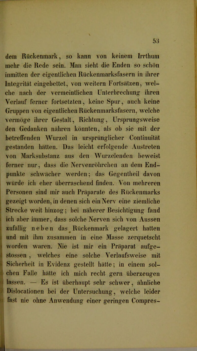 \ 53 dem Rückenmark, so kann von keinem Irrthum mehr die Rede sein. Man sieht die Enden so schön inmitten der eigentlichen Rückenmarksfasern in ihrer Integrität eingebettet, von weitern Fortsätzen, wel- che nach der vermeintlichen Unterbrechung ihren Verlauf ferner fortsetzten, keine Spur, auch keine Gruppen von eigentlichen Rückenmarksfasern, welche vermöge ihrer Gestalt, Richtung, Ursprungsweise den Gedanken nähren könnten, als ob sie mit der betreffenden Wurzel in ursprünglicher Continuität gestanden hätten. Das leicht erfolgende Austreten von Marksubstanz aus den Wurzelenden beweist ferner nur, dass die Nervenröhrchen an dem End- punkte schwächer werden; das Gegentheil davon würde ich eher überraschend finden. Von mehreren Personen sind mir auch Präparate des Rückenmarks gezeigt worden, in denen sich ein Nerv eine ziemliche Strecke weit hinzog; bei näherer Besichtigung fand ich aber immer, dass solche Nerven sich von Aussen zufällig neben das Rückenmark gelagert hatten und mit ihm zusammen in eine Masse zerquetscht i worden waren. Nie ist mir ein Präparat aufge- I stossen , welches eine solche Verlaufsweise mit 1 Sicherheit in Evidenz gestellt hätte; in einem sol- i chen Falle hätte ich mich recht gern überzeugen lassen. — Es ist überhaupt sehr schwer, ähnliche Dislocationen bei der Untersuchung, welche leider fast nie ohne Anwendung einer geringen Compres-