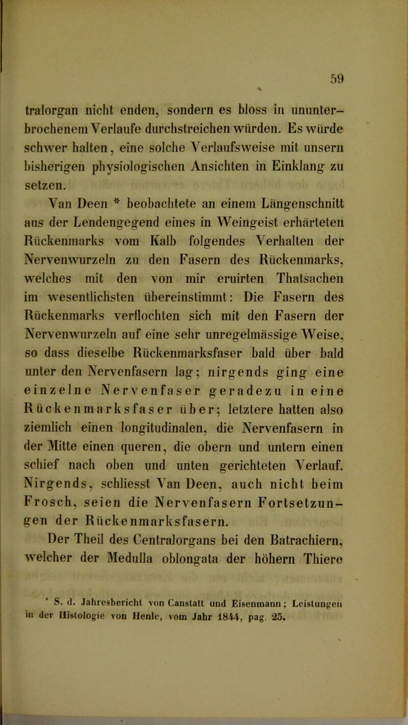 tralorgan nicht enden, sondern es bloss in ununter- brochenem Verlaufe durchstreichen würden. Es würde schwer halten, eine solche Verlaufsweise mit unsern bisherigen physiologischen Ansichten in Einklang zu setzen. Van Deen * beobachtete an einem Längenschnitt aus der Lendengegend eines in Weingeist erhärteten Rückenmarks vom Kalb folgendes Verhalten der Nervenwurzeln zu den Fasern des Rückenmarks, welches mit den von mir eruirten Thatsachen im wesentlichsten übereinstimmt: Die Fasern des Rückenmarks verflochten sich mit den Fasern der Nervenwurzeln auf eine sehr unregelmässige Weise, so dass dieselbe Rückenmarksfaser bald über bald unter den Nervenfasern lag; nirgends ging eine einzelne Nervenfaser geradezu in eine Rückenmarksfaser über; letztere hatten also ziemlich einen longitudinalen, die Nervenfasern in der Mitte einen queren, die obern und untern einen schief nach oben und unten gerichteten Verlauf. Nirgends, schliesst Van Deen, auch nicht beim Frosch, seien die Nervenfasern Fortsetzun- gen der Rückenmarksfasern. Der Theil des Centralorgans bei den Ratrachiern, welcher der Medulla oblongata der hohem Tliiere S. d. Jahresbericht von Canstatl und Eisenmann; Leistungen in der Histologie von llenle, vom Jahr 1844, pag. 25.