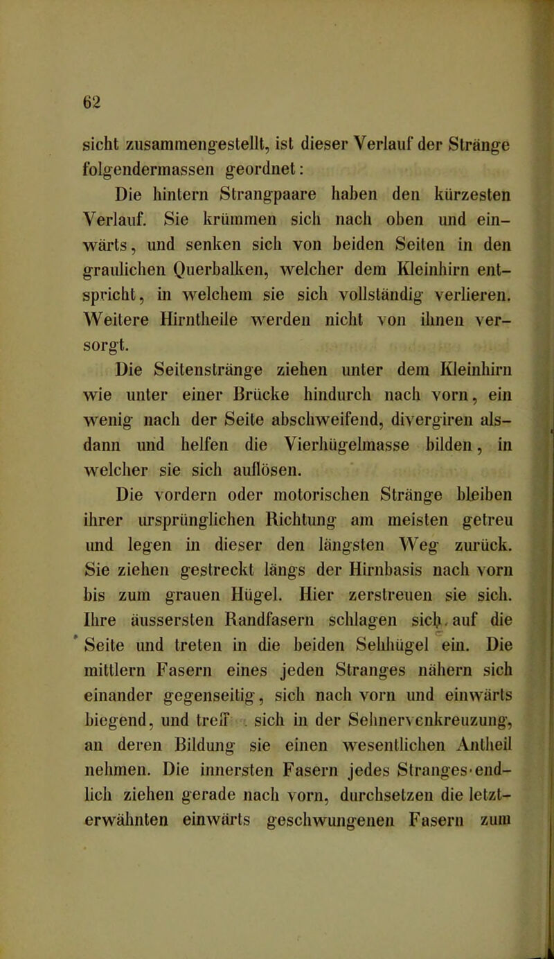sicht zusammengestellt, ist dieser Verlauf der Stränge folgendermassen geordnet: Die hintern Strangpaare haben den kürzesten Verlauf. Sie krümmen sich nach oben und ein- wärts, und senken sich von beiden Seiten in den graulichen Querbalken, welcher dem Kleinhirn ent- spricht, in welchem sie sich vollständig verlieren. Weitere Hirntheile werden nicht von ihnen ver- sorgt. Die Seitenstränge ziehen unter dem Kleinhirn wie unter einer Brücke hindurch nach vorn, ein wenig nach der Seite abschweifend, divergiren als- dann und helfen die Vierhügelmasse bilden, in welcher sie sich auflösen. Die vordem oder motorischen Stränge bleiben ihrer ursprünglichen Richtung am meisten getreu und legen in dieser den längsten Weg zurück. Sie ziehen gestreckt längs der Hirnbasis nach vorn bis zum grauen Hügel. Hier zerstreuen sie sich. Ihre äussersten Randfasern schlagen sich. auf die * er Seile und treten in die beiden Sehhügel ein. Die mittlern Fasern eines jeden Stranges nähern sich einander gegenseitig, sich nach vorn und einwärts biegend, und treff . sich in der Sehnervenkreuzung, an deren Bildung sie einen wesentlichen Anlheil nehmen. Die innersten Fasern jedes Stranges-end- lich ziehen gerade nach vorn, durchsetzen die letzt- erwähnten einwärts geschwungenen Fasern zum