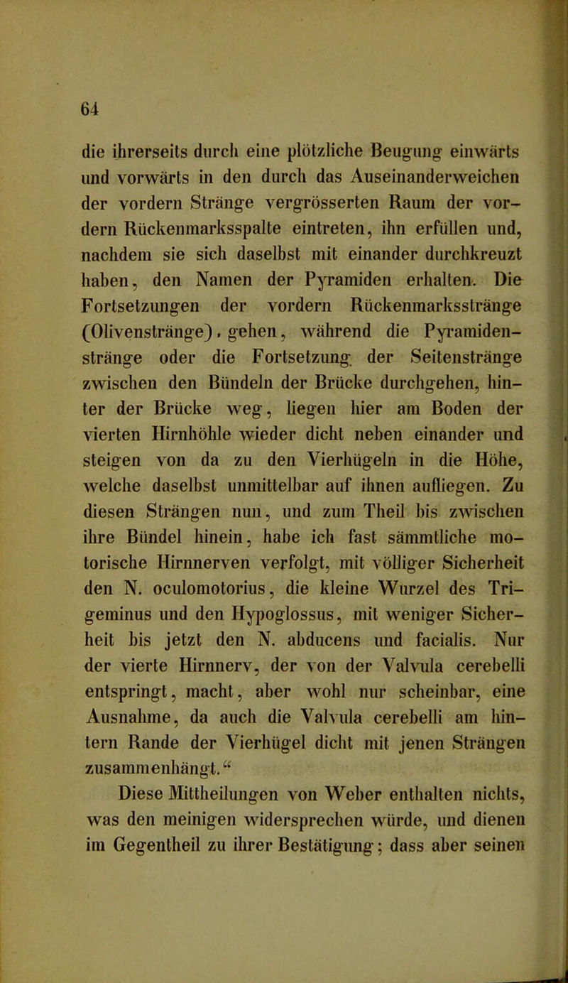 die ihrerseits durch eine plötzliche Beugung einwärts und vorwärts in den durch das Auseinanderweichen der vordem Stränge vergrösserten Raum der vor- dem Rückenmarksspalte eintreten, ihn erfüllen und, nachdem sie sich daselbst mit einander durchkreuzt haben, den Namen der Pyramiden erhalten. Die Fortsetzungen der vordem Rückenmarksstränge (Olivenstränge). gehen, während die Pyramiden- stränge oder die Fortsetzung der Seitenstränge zwischen den Bündeln der Brücke durchgehen, hin- ter der Brücke weg, liegen hier am Boden der vierten Hirnhöhle wieder dicht neben einander und steigen von da zu den Vierhügeln in die Höhe, welche daselbst unmittelbar auf ihnen aufliegen. Zu diesen Strängen nun, und zum Tlieil bis zwischen ihre Bündel hinein, habe ich fast sämmlliche mo- torische Hirnnerven verfolgt, mit völliger Sicherheit den N. oculomotorius, die kleine Wurzel des Tri- geminus und den Hypoglossus, mit weniger Sicher- heit bis jetzt den N. abducens und facialis. Nur der vierte Hirnnerv, der von der Valvula cerebelli entspringt, macht, aber wohl nur scheinbar, eine Ausnahme, da auch die Valvula cerebelli am hin- tern Rande der Vierhügel dicht mit jenen Strängen zusammenhängt.“ Diese Mittheilungen von Weber enthalten nichts, was den mehligen widersprechen würde, und dienen im Gegentheil zu ihrer Bestätigung; dass aber seinen
