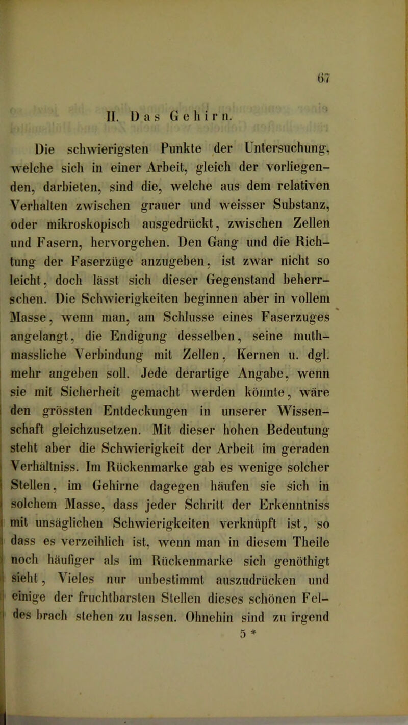 IJ. Das G e li i r n. Die schwierigsten Punkte der Untersuchung-, welche sich in einer Arbeit, gleich der vorliegen- den, darbieten, sind die, welche aus dem relativen Verhalten zwischen grauer und weisser Substanz, oder mikroskopisch ausgedrückt , zwischen Zellen und Fasern, hervorgehen. Den Gang und die Rich- tung der Faserzüge anzugeben, ist zwar nicht so leicht, doch lässt sich dieser Gegenstand beherr- schen. Die Schwierigkeiten beginnen aber in vollem Masse, wenn man, am Schlüsse eines Faserzuges angelangt, die Endigung desselben, seine muth- massiiche Verbindung mit Zellen, Kernen u. dgl. mehr angeben soll. Jede derartige Angabe, wenn sie mit Sicherheit gemacht werden könnte, wäre den grössten Entdeckungen in unserer Wissen- schaft gleichzusetzen. Mit dieser hohen Bedeutung steht aber die Schwierigkeit der Arbeit im geraden Verhältniss. Im Rückenmarke gab es wenige solcher i Stellen, im Gehirne dagegen häufen sie sich in i solchem Masse, dass jeder Schritt der Erkenntniss ' mit unsäglichen Schwierigkeiten verknüpft ist, so i dass es verzeihlich ist, wenn man in diesem Theile noch häufiger als im Rückenmarke sich genöthigt i sieht, Vieles nur unbestimmt auszudrücken und einige der fruchtbarsten Stellen dieses schönen Fel- des brach stehen zu lassen. Ohnehin sind zu irgend 5 *