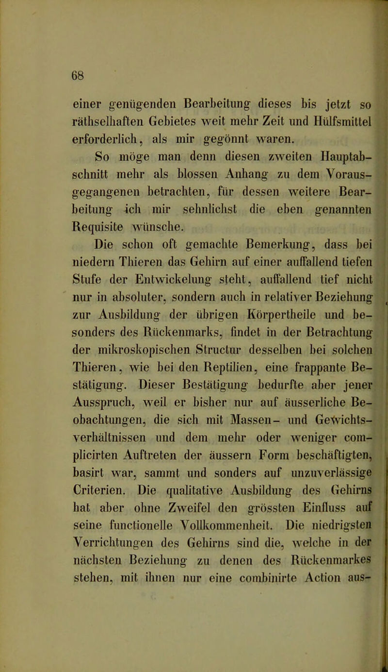 einer genügenden Bearbeitung dieses bis jetzt so rätselhaften Gebietes weit mehr Zeit und Hülfsmittel erforderlich, als mir gegönnt waren. So möge man denn diesen zweiten Hauptab- schnitt mehr als blossen Anhang zu dem Voraus- gegangenen betrachten, für dessen weitere Bear- beitung ich mir sehnlichst die eben genannten Requisite wünsche. Die schon oft gemachte Bemerkung, dass bei niedern Thieren das Gehirn auf einer auffallend tiefen Stufe der Entwickelung steht, auffallend tief nicht nur in absoluter, sondern aucli in relativer Beziehung zur Ausbildung der übrigen Körpertheile und be- sonders des Rückenmarks, findet in der Betrachtung der mikroskopischen Structur desselben bei solchen Thieren, wie bei den Reptilien, eine frappante Be- stätigung. Dieser Bestätigung bedurfte aber jener Ausspruch, weil er bisher nur auf äusserliche Be- obachtungen, die sich mit Massen- und GeWichts- verhältnissen und dem mehr oder weniger com- plicirten Auftreten der äussern Form beschäftigten, basirt war, sannnt und sonders auf unzuverlässige Criterien. Die qualitative Ausbildung des Gehirns hat aber ohne Zweifel den grössten Einfluss auf seine functionelle Vollkommenheit. Die niedrigsten Verrichtungen des Gehirns sind die, welche in der nächsten Beziehung zu denen des Rückenmarkes stehen, mit ihnen nur eine combinirte Action aus-