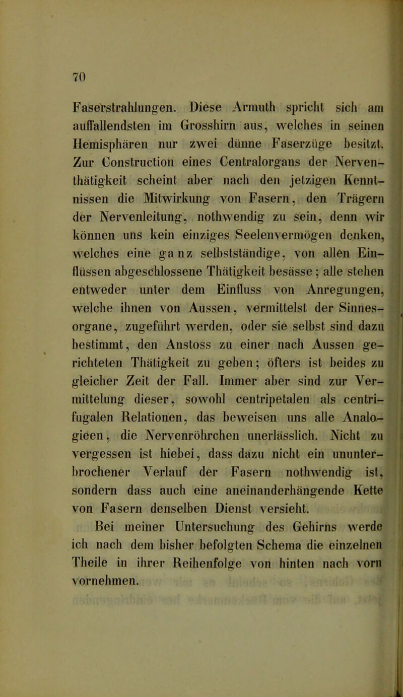 FaserstrahJungen. Diese Armuth spricht sich am auffallendsten im Grosshirn aus, welches in seinen Hemisphären nur zwei dünne Faserzüge besitzt. Zur Construction eines Centralorgans der Nerven- tätigkeit scheint aber nach den jetzigen Kennt- nissen die Mitwirkung von Fasern, den Trägern der Nervenleitung, notwendig zu sein, denn wir können uns kein einziges Seelenvermögen denken, welches eine ganz selbstständige, von allen Ein- flüssen abgeschlossene Thätigkeit besässe; alle stehen entweder unter dem Einfluss von Anregungen, welche ihnen von Aussen, vermittelst der Sinnes- Organe, zugeführt werden, oder sie selbst sind dazu bestimmt, den Anstoss zu einer nach Aussen ge- richteten Thätigkeit zu gehen; öfters ist beides zu gleicher Zeit der Fall. Immer aber sind zur Ver- mittelung dieser, sowohl centripetalen als centri- fugalen Relationen, das beweisen uns alle Analo- gieen, die Nervenröhrchen unerlässlich. Nicht zu vergessen ist hiebei, dass dazu nicht ein ununter- brochener Verlauf der Fasern nothwendig ist, sondern dass auch eine aneinanderhängende Kette von Fasern denselben Dienst versieht. Rei meiner Untersuchung des Gehirns werde ich nach dem bisher befolgten Schema die einzelnen Theile in ihrer Reihenfolge von hinten nach vorn vornehmen.